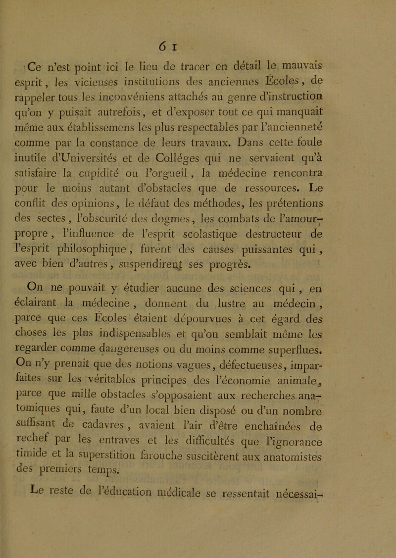 'Ce n’est point ici le lieu de tracer en détail le mauvais esprit, les vicieuses institutions des anciennes Ecoles, de rappeler tous les inconvéniens attachés au genre d’instruction qu’on y puisait autrefois, et d’exposer tout ce qui manquait même aux établissemens les plus respectables par l’ancienneté comme par la constance de leurs travaux. Dans cette foule inutile d’Universités et de Collèges qui ne servaient qu’à satisfaire la cupidité ou l’orgueil , la médecine rencontra pour le moins autant d’obstacles que de ressources. Le conflit des opinions, le défaut des méthodes, les prétentions des sectes , l’obscurité des dogmes, les combats de l’amour- propre , l’influence de l’esprit scolastique destructeur de l’esprit philosophique, furent des causes puissantes qui , avec bien d’autres, suspendirent ses progrès. ' On ne pouvait y étudier aucune des sciences qui, en éclairant la médecine , donnent du lustre au médecin, parce que ces Écoles étaient dépourvues à cet égard des choses les plus indispensables et qu’on semblait même les regarder comme dangereuses ou du moins comme superflues. On n’y prenait que des notions vagues, défectueuses, impar- faites sur les véritables principes des l’économie animale, parce que mille obstacles s’opposaient aux recherches ana- tomiques qui, faute d’un local bien disposé ou d’un nombre suffisant de cadavres , avaient l’air d’être enchaînées de rechef par les entraves et les difficultés que l’ignorance timide et la superstition farouche suscitèrent aux anatomistes des premiers temps.