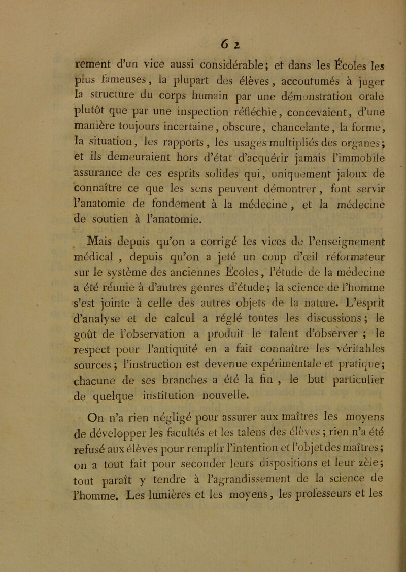 rement d’un vice aussi considérable; et dans les Écoles les plus fameuses, la plupart des élèves, accoutumés à juger la structure du corps humain par une démonstration orale plutôt que par une inspection réfléchie, concevaient, d’une manière toujours incertaine, obscure, chancelante, la forme, la situation, les rapports, les usages multipliés des organes; et ils demeuraient hors d’état d’acquérir jamais l’immobile assurance de ces esprits solides qui, uniquement jaloux de connaître ce que les sens peuvent démontrer , font servir l’anatomie de fondement à la médecine , et la médecine de soutien à l’anatoraie. Mais depuis qu’on a corrigé les vices de l’enseignement médical , depuis qu’on a jeté un coup d’œil réformateur sur le système des anciennes Ecoles, l’étude de la médecine a été réunie à d’autres genres d’étude; la science de l’homme s’est jointe à celle des autres objets de la nature. L’esprit d’analyse et de calcul a réglé toutes les discussions ; le goût de l’observation a produit le talent d’observer ; le respect pour l’antiquité en a fait connaître les véritables sources; l’instruction est devenue expérimentale et pratique; chacune de ses branches a été la fin , le but particulier de quelque institution nouvelle. On n’a rien négligé pour assurer aux maîtres les moyens de développer les facultés et les talens des élèves ; rien n’a été refusé aux élèves pour remplir l’intention et l’objet des maîtres; on a tout fait pour seconder leurs dispositions et leur zèle; tout paraît y tendre à l’agrandissement de la science de l’homme. Les lumières et les moyens, les professeurs et les