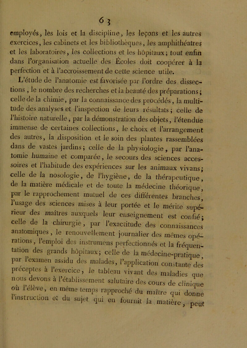 <5 î employés, les lois ec la discipline, les leçons et les autres exercices,les cabinets et les bibliothèques, les amphithéâtres et les laboratoires, les collections et les hôpitaux; tout enfin dans l’organisation actuelle des Écoles doit coopérer à la perfection et à faccroissenient de cette science utile. L’étude de l’anatomie est favorisée par l’ordre des dissec- tions , le nombre des recherches et la beauté des préparations; celle de la chimie, par la connaissance des procédés, la multi- tude des analyses et l’inspection de leurs résultats ; celle de l’histoire, naturelle, par la démonstration des objets, l’étendue immense de ceitaines collections, le choix et l’arrangement des autres, la disposition et le soin des plantes rassemblées dans de vastes jardins ; celle de la physiologie, par l’ana- tomie humaine et comparée, le secours des sciences acces- soires et l’habitude des expériences sur les animaux vivans ; celle de la nosologie, de l’hygiène, de la thérapeutique’ de la matière médicale et de toute la médecine théorique, par le rapprochement mutuel de ces différentes branches’ l’usage des sciences mises à leur portée et le mérite supé- rieur des maîtres auxquels leur enseignement est confié; celle de la chirurgie, par l’exactitude des connaissances* anatomiques , le renouvellement journalier des mêmes opé- rations , l’emploi des instrumens perfectionnés et la fréquen- tation des grands hôpitaux; celle de la médecine-pratique par l’examen assidu des malades, l’application constante des préceptes à l’exercice, le tableau vivant des maladies que nous devons à l’établissement salutaire des cours de clinique ou lelève, en même temps rapproché du maître qui donne 1 instruction et du sujet qui en fournit la matière, peut