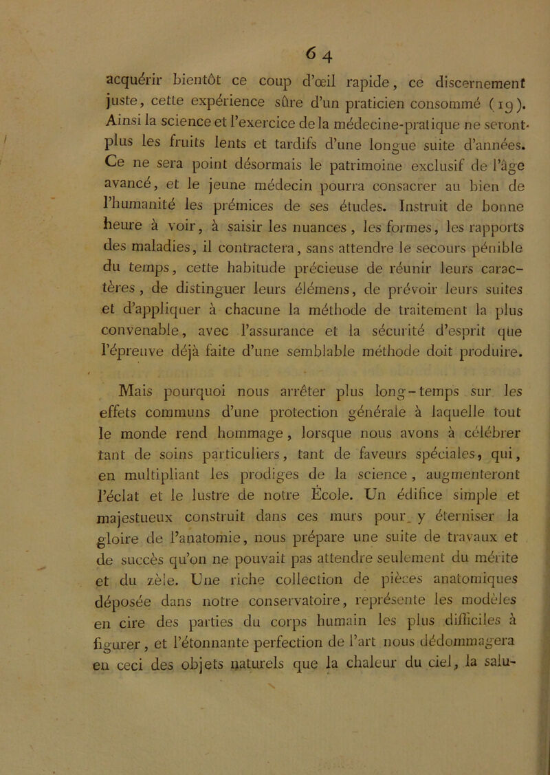 acquérir bientôt ce coup d’œil rapide, ce discernement juste, cette expérience sôre d’un praticien consommé (19). Ainsi la science et l’exercice delà médecine-pratique ne seront* plus les fruits lents et tardifs d’une lon2:ue suite d’années. Ce ne sera point désormais le patrimoine exclusif de l’âge avancé, et le jeune médecin pourra consacrer au bien de l’humanité les prémices de ses études. Instruit de bonne heure à voir, à saisir les nuances, les formes, les rapports des maladies, il contractera, sans attendre le secours pénible du temps, cette habitude précieuse de réunir leurs carac- tères , de distinguer leurs élémens, de prévoir leurs suites et d’appliquer à chacune la méthode de traitement la plus convenable, avec l’assurance et la sécurité d’esprit qtie l’épreuve déjà faite d’une semblable méthode doit produire. Mais pourquoi nous arrêter plus long-temps sur les effets communs d’une protection générale à laquelle tout le monde rend hommage, lorsque nous avons à célébrer tant de soins particuliers, tant de faveurs spéciales, qui, en multipliant les prodiges de la science , augmenteront l’éclat et le lustre de notre Ecole. Un édifice simple et majestueux construit dans ces murs pour, y éterniser la gloire de l’anatomie, nous prépare une suite de travaux et de succès qu’on ne pouvait pas attendre seulement du mérite et du zèle. Une riche collection de pièces anatomiques déposée dans notre conservatoire, représente les modèles en cire des parties du corps humain les plus difficiles à figurer, et l’étonnante perfection de l’art nous dédommagera eu ceci des objets riaturels que la chaleur du ciel, la saiu-