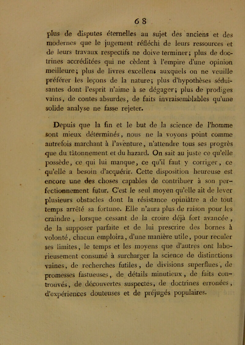 plus de disputes étemelles au sujet des anciens et des modernes que le jugement réfléchi de leurs ressources et de leurs travaux respectifs ne doive terminer; plus de doc- trines accréditées qui ne cèdent à l’empire d’une opinion meilleure; plus de livres excellons auxquels on ne veuille préférer les leçons de la nature; plus d’hypothèses sédui- santes dont l’esprit n’aime à se dégager; plus de prodiges vains, de contes absurdes, de faits invraisemblables qu’une solide analyse ne fasse rejeter. Depuis que la fin et le but de la science de l’homme sont mieux déterminés, nous ne la voyons point comme autrefois marchant à l’aventure, n’attendre tous ses progrès que du tâtonnement et du hazard. On sait au juste ce qu’elle possède, ce qui lui manque, ce qu’il faut y corriger, ce qu’elle a besoin d’acquérir. Cette disposition heureuse est encore une des choses capables de contribuer à son per- fectionnement futur. C’est le seul moyen qu’elle ait de lever plusieurs obstacles dont la résistance opiniâtre a de tout temps arrêté sa fortune. Elle n’aura plus de raison pour les craindre , lorsque cessant de la croire déjà fort avancée , de la supposer parfaite et de lui prescrire des bornes à volonté, chacun emploira, d’une manière utile, pour reculer ses limites, le temps et les moyens que d’autres ont labo- rieusement consumé à surcharger la science de distinctions vaines, de recherches futiles, de divisions superflues, de promesses fastueuses, de détails minutieux, de faits cun- trouvés, de découvertes suspectes, de doctrines erronées, d’expériences douteuses et de préjugés populaires.