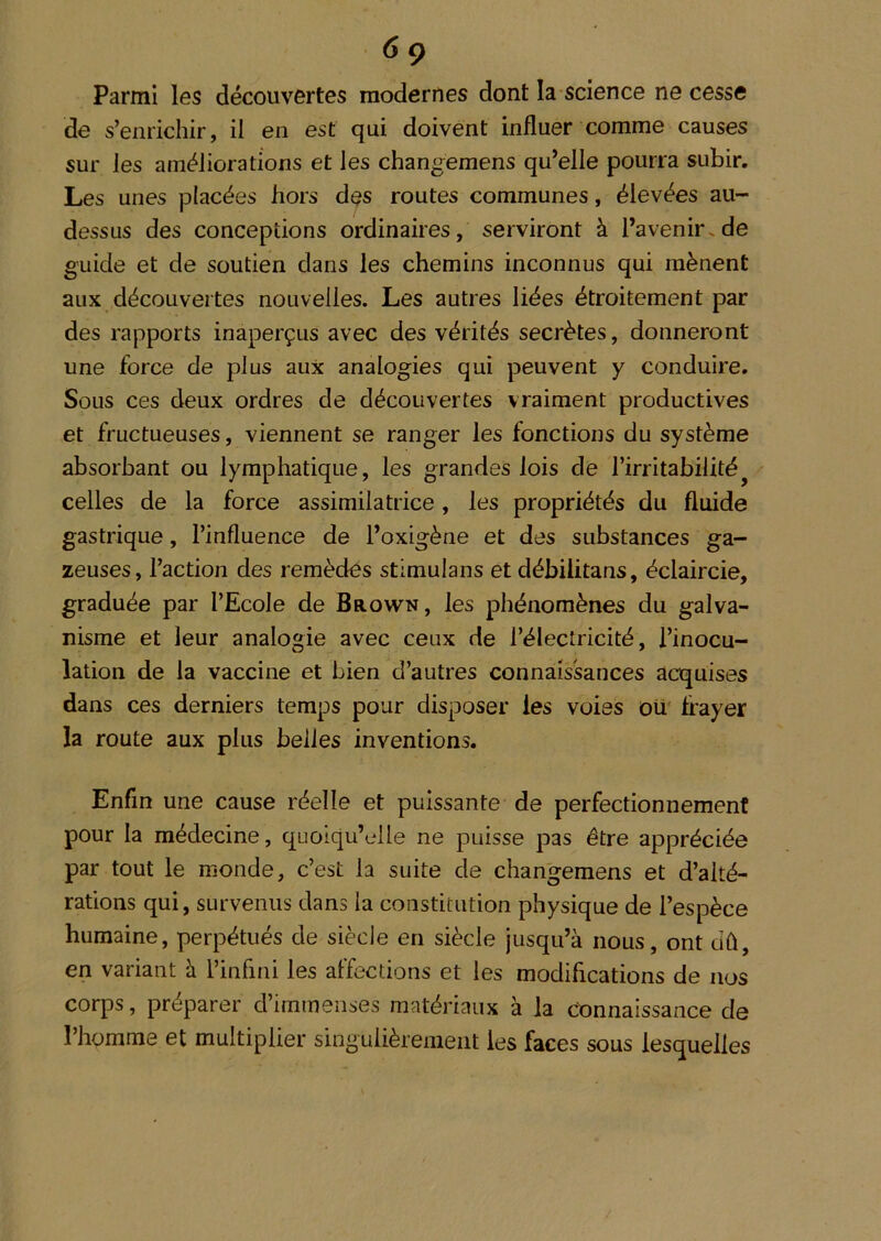 6ç Parmi les découvertes modernes dont la science ne cesse de s’enrichir, il en est qui doivent influer comme causes sur les améliorations et les changemens qu’elle pourra subir. Les unes placées hors des routes communes, élevées au- dessus des conceptions ordinaires, serviront à l’avenir, de guide et de soutien dans les chemins inconnus qui mènent aux découvertes nouvelles. Les autres liées étroitement par des rapports inaperçus avec des vérités secrètes, donneront une force de plus aux analogies qui peuvent y conduire. Sous ces deux ordres de découvertes vraiment productives et fructueuses, viennent se ranger les fonctions du système absorbant ou lymphatique, les grandes lois de l’irritabilité^^ celles de la force assimilatrice, les propriétés du fluide gastrique, l’influence de l’oxigène et des substances ga- zeuses, l’action des remèdes stimulans et débilitans, éclaircie, graduée par l’Ecole de BaowN, les phénomènes du galva- nisme et leur analogie avec ceux de l’électricité, l’inocu- lation de la vaccine et bien d’autres connaissances acquises dans ces derniers temps pour disposer les voies ou frayer la route aux plus belles inventions. Enfin une cause réelle et puissante de perfectionnement pour la médecine, quoiqu’elle ne puisse pas être appréciée par tout le monde, c’est la suite de changemens et d’alté- rations qui, survenus dans la constitution physique de l’espèce humaine, perpétués de siècle en siècle jusqu’à nous, ont dû, en variant à l’infini les affections et les modifications de nos corps, préparer d’immenses matériaux à la Connaissance de l’homme et multiplier singulièrement les faces sous lesquelles