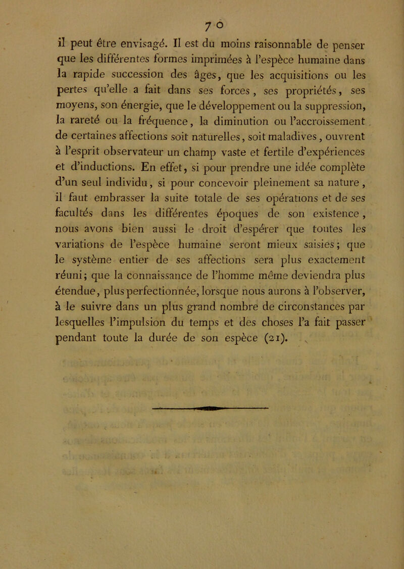 il peut être envisagé. Il est du moins raisonnable de penser que les différentes formes imprimées à l’espèce humaine dans la rapide succession des âges, que les acquisitions ou les pertes qu’elle a fait dans ses forces , ses propriétés, ses moyens, son énergie, que le développement ou la suppression, la rareté ou la fréquence, k diminution ou l’accroissement de certaines affections soit naturelles, soit maladives, ouvrent à l’esprit observateur un champ vaste et fertile d’expériences et d’inductions. En effet, si pour prendre une idée complète d’un seul individu, si pour concevoir pleinement sa nature, il faut embrasser la suite totale de ses opérations et de ses facultés dans les différentes époques de son existence, nous avons bien aussi le droit d’espérer que toutes les variations de l’espèce humaine seront mieux saisies; que le système entier de ses affections sera plus exactement réuni; que la connaissance de l’homme même deviendra plus étendue, plus perfectionnée, lorsque nous aurons à l’observer, à le suivre dans un plus grand nombre de circonstances par lesquelles l’impulsion du temps et des choses l’a fait passer pendant toute la durée de son espèce (21).