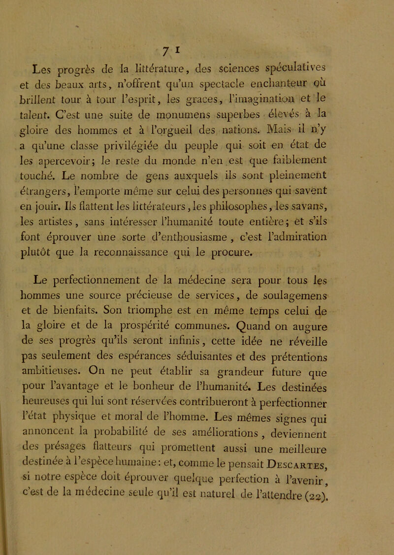 Les progrès de la littérature, des sciences spéculatives et des beaux arts, n’offrent qu’un spectacle enchanteur qü brillent tour à tour l’esprit, les grâces, rimagination et le talent. C’est une suite de raonuLnens superbes élevés à la gloire des hommes et à l’orgueil des nations. Mais il n’y a qu’une classe privilégiée du peuple qui soit en état de les apercevoir; le reste du monde n’en,est que faiblement touché. Le nombre de gens auxquels ils sont pleinement étrangers, l’emporte même sur celui des personnes qui savent en jouir. Ils flattent les littérateurs, les philosophes, les savans, les artistes, sans intéresser l’humanité toute entière ; et s’ils font éprouver une sorte d’enthousiasme , c’est l’admiration plutôt que la reconnaissance qui le procure. Le perfectionnement de la médecine sera pour tous les hommes une source précieuse de services, de soulagemens et de bienfaits. Son triomphe est en même temps celui de la gloire et de la prospérité communes. Quand on augure de ses progrès qu’ils seront infinis, cette idée ne réveille pas seulement des espérances séduisantes et des prétentions ambitieuses. On ne peut établir sa grandeur future que pour l’avantage et le bonheur de l’humanité. Les destinées heureuses qui lui sont réservées contribueront à perfectionner l’état physique et moral de l’homme. Les mêmes signes qui annoncent la probabilité de ses améliorations , deviennent des présages flatteurs qui promettent aussi une meilleure destinée à l’espèce humaine; et, comme le pensait Descartes, si notre espèce doit éprouver quelque perfection à l’avenir, c’est de la médecine seule qu’il est naturel de l’attendre (22)!