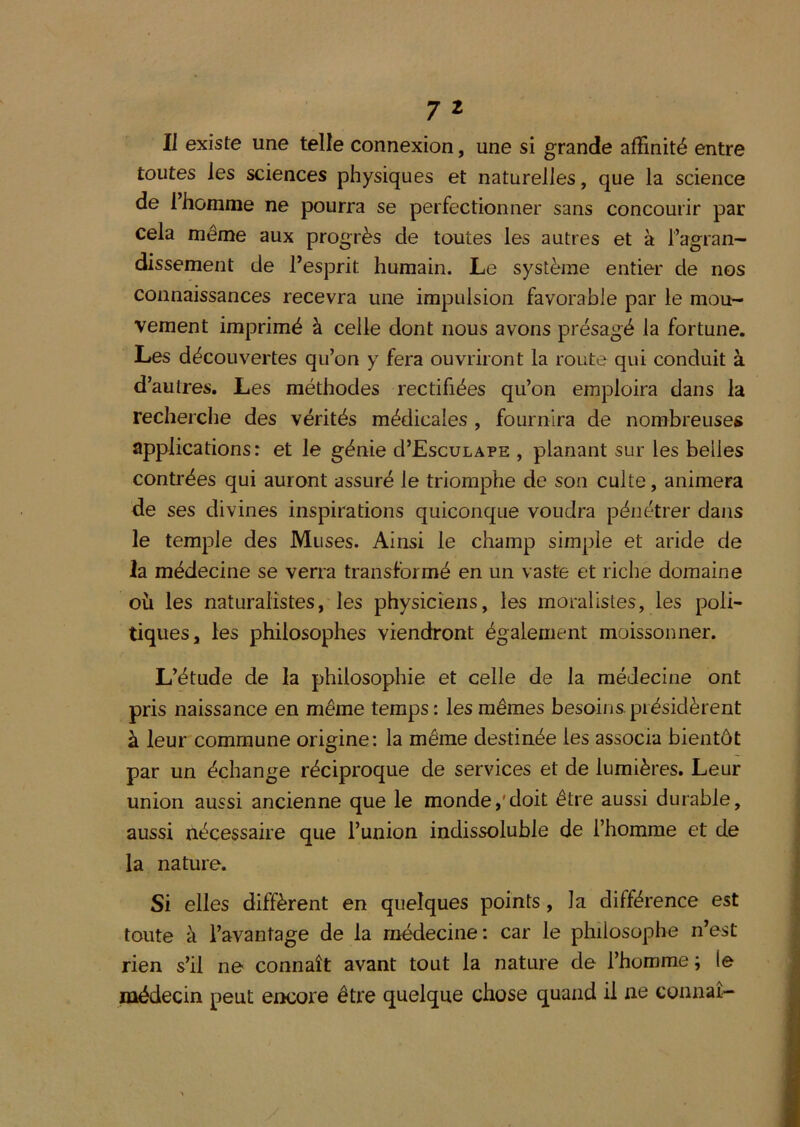 Il existe une telle connexion, une si grande affinité entre toutes les sciences physiques et naturelles, que la science de 1 homme ne pourra se perfectionner sans concourir par cela même aux progrès de toutes les autres et à l’agran- dissement de l’esprit humain. Le système entier de nos connaissances recevra une impulsion favorable par le mou- vement imprimé à celle dont nous avons présagé la fortune. Les découvertes qu’on y fera ouvriront la route qui conduit à d’autres. Les méthodes rectifiées qu’on emploira dans la recherche des vérités médicales , fournira de nombreuses applications: et le génie d’EscuLAPE , planant sur les belles contrées qui auront assuré le triomphe de son culte, animera de ses divines inspirations quiconque voudra pénétrer dans le temple des Muses. Ainsi le champ simple et aride de la médecine se verra transformé en un vaste et riche domaine où les naturalistes, les physiciens, les moralistes, les poli- tiques, les philosophes viendront également moissonner. L’étude de la philosophie et celle de la médecine ont pris naissance en même temps: les mêmes besoins.présidèrent à leur commune origine: la même destinée les associa bientôt par un échange réciproque de services et de lumières. Leur union aussi ancienne que le monde,'doit être aussi durable, aussi nécessaire que l’union indissoluble de l’homme et de la nature. Si elles diffèrent en quelques points, la différence est toute à l’avantage de la médecine: car le philosophe n’est rien s’il ne connaît avant tout la nature de l’homme ; le médecin peut encore être quelque chose quand il ne connaî-