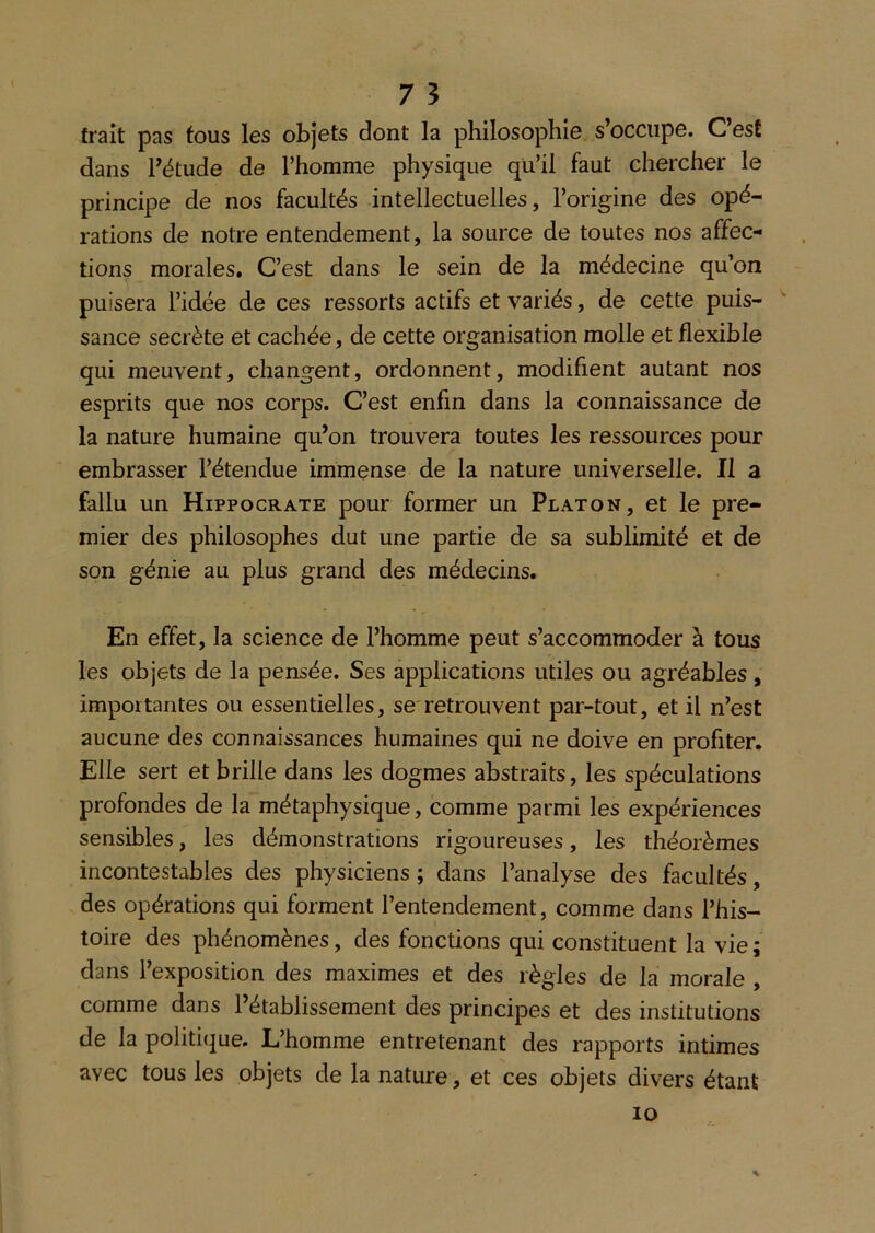 trait pas tous les objets dont la philosophie s’occupe. CesÊ dans Fétude de Thomme physique qu’il faut chercher le principe de nos facultés intellectuelles, l’origine des opé- rations de notre entendement, la source de toutes nos affec- tions morales. C’est dans le sein de la médecine qu’on puisera l’idée de ces ressorts actifs et variés, de cette puis- '' sauce secrète et cachée, de cette organisation molle et flexible qui meuvent, changent, ordonnent, modifient autant nos esprits que nos corps. C’est enfin dans la connaissance de la nature humaine qu’on trouvera toutes les ressources pour embrasser l’étendue immense de la nature universelle. Il a fallu un Hippocrate pour former un Platon, et le pre- mier des philosophes dut une partie de sa sublimité et de son génie au plus grand des médecins. En effet, la science de l’homme peut s’accommoder à tous les objets de la pensée. Ses applications utiles ou agréables, importantes ou essentielles, se'retrouvent par-tout, et il n’est aucune des connaissances humaines qui ne doive en profiter. Elle sert et brille dans les dogmes abstraits, les spéculations profondes de la métaphysique, comme parmi les expériences sensibles, les démonstrations rigoureuses, les théorèmes incontestables des physiciens ; dans l’analyse des facultés, des opérations qui forment l’entendement, comme dans l’his- toire des phénomènes, des fonctions qui constituent la vie; dans l’exposition des maximes et des règles de la morale , comme dans l’établissement des principes et des institutions de la politique. L’homme entretenant des rapports intimes avec tous les objets de la nature, et ces objets divers étant % 10