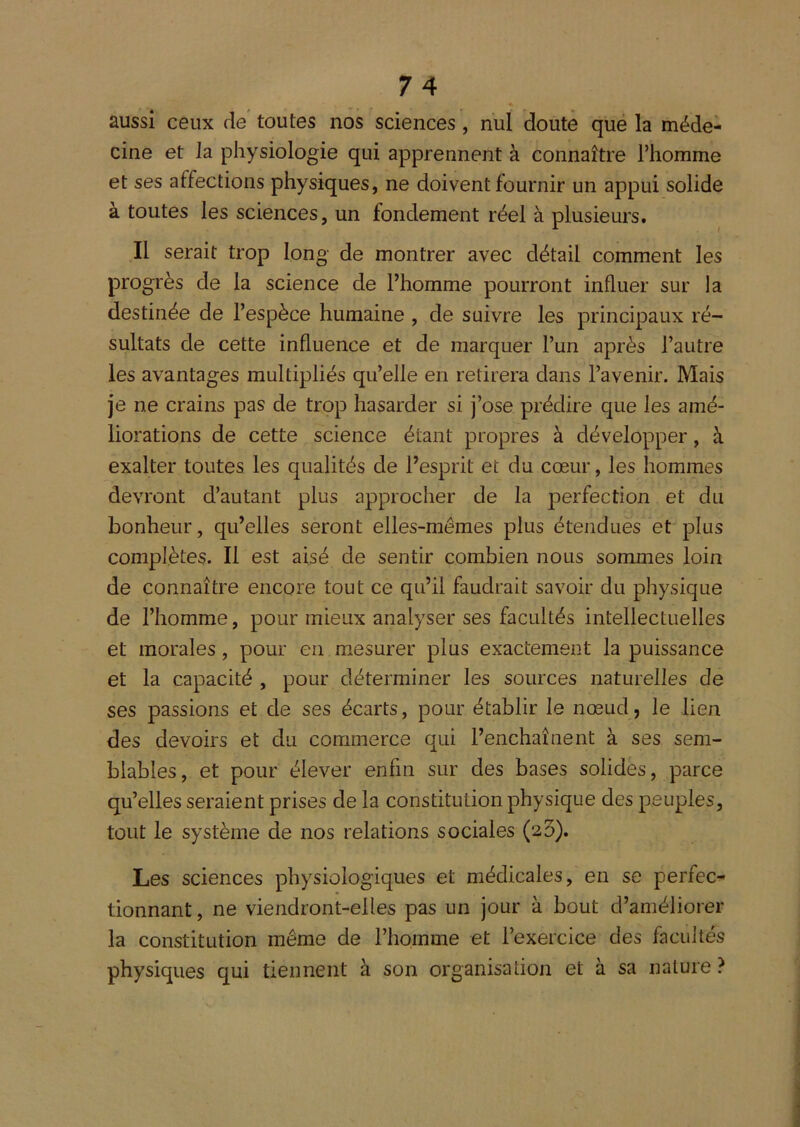 aussi ceux de toutes nos sciences, nul doute que la méde- cine et la physiologie qui apprennent à connaître l’homme et ses affections physiques, ne doivent fournir un appui solide à toutes les sciences, un fondement réel à plusieurs. Il serait trop long de montrer avec détail comment les progrès de la science de Fhomme pourront influer sur la destinée de l’espèce humaine , de suivre les principaux ré- sultats de cette influence et de marquer l’un après l’autre les avantages multipliés qu’elle en retirera dans l’avenir. Mais je ne crains pas de trop hasarder si j’ose prédire que les amé- liorations de cette science étant propres à développer, à exalter toutes les qualités de l’esprit et du cœur, les hommes devront d’autant plus approcher de la perfection et du bonheur, qu’elles seront elles-mêmes plus étendues et plus complètes. Il est aisé de sentir combien nous sommes loin de connaître encore tout ce qu’il faudrait savoir du physique de l’homme, pour mieux analyser ses facultés intellectuelles et morales, pour en mesurer plus exactement la puissance et la capacité , pour déterminer les sources naturelles de ses passions et de ses écarts, pour établir le nœud, le lien des devoirs et du commerce qui l’enchaînent à ses sem- blables, et pour élever enfin sur des bases solides, parce qu’elles seraient prises de la constitution physique des peuples, tout le système de nos relations sociales (23). Les sciences physiologiques et médicales, en se perfec- tionnant , ne viendront-elles pas un jour à bout d’améliorer la constitution même de l’homme et l’exercice des facultés physiques qui tiennent à son organisation et à sa nature ?