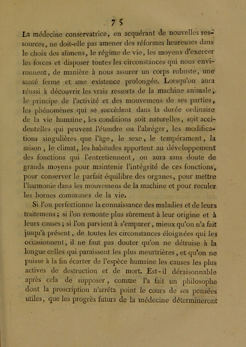 La médecine conservatrice, en acquérant de nouvelles res- sources, ne doit-elle pas amener des réformes heureuses dans le choix des alimens, le régime de vie, les moyens d’exercer les forces et disposer toutes les circonstances qui nous envi- ronnent, de manière à nous assurer un corps robuste, une santé ferme et une existence prolongée. Lorsqu’on aura réussi à découvrir les vrais ressorts de la machine animale, le principe de l’activité et des moiivemens de ses parties, les phénomènes qui se succèdent dans la durée ordinaire de la vie humaine, les conditions soit naturelles, soit acci- dentelles qui peuvent l’étendre ou l’abréger, les modifica- tions singulières que l’âge, le sexe, le tempérament, la saison, le climat, les habitudes apportent au développement des fonctions qui l’entretiennent, on aura sans doute de grands moyens pour maintenir l’intégrité de ces fonctions, pour conserver le parfait équilibre des organes, pour mettre l’harmonie dans les mouvemens de la machine et pour reculer les bornes communes de la vie. Si l’on perfectionne la connaissance des maladies et de leurs traitemens ; si l’on remonte plus sûrement à leur origine et à leurs causes ; si l’on parvient à s’emparer, mieux qu’on n’a fait jusqu’à présent, de toutes les circonstances éloignées qui les occasionnent, il ne faut pas douter qu’on ne détruise à la longue celles qui paraissent les plus meurtrières, et qu’on ne puisse à la fin écarter de l’espèce humaine les causes les plus actives de destruction et de mort. Est-il déraisonnable après cela de supposer, comme l’a fait un philosophe dont la proscription n’arréta point le cours de ses pensées utiles, que les progrès futurs de la médecine détermineront