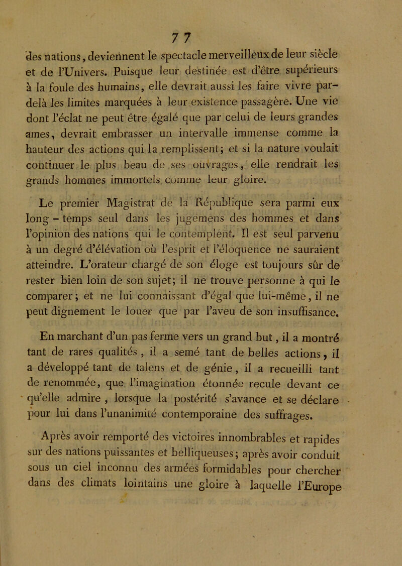 des nations, deviennent le spectacle merveilleux de leur siècle et de rUnivers. Puisque leur destinée est d’être supérieurs à la foule des humains, elle devrait aussi les faire vivre par- delà les limites marquées à leur existence passagère. Une vie dont l’éclat ne peut être égalé que par celui de leurs grandes arnes, devrait embrasser un intervalle immense comme la hauteur des actions qui la remplissent; et si la nature voulait continuer le plus beau de ses ouvrages, ' elle rendrait les grands hommes immortels, comme leur gloire. Le premier Magistrat de la République sera parmi eux long - temps seul dans les jugemens des hommes et dans l’opinion des nations qui le contemplent. Il est seul parvenu à un degré d’élévation oii l’esprit et l’éloquence ne sauraient atteindre. L’orateur chargé de son éloge est toujours sûr de’ rester bien loin de son sujet; il ne trouve personne à qui le comparer ; et ne lui connaissant d’égal que lui-même, il ne peut dignement le louer que par l’aveu de son insuffisance. En marchant d’un pas ferme vers un grand but, il a montré tant de rares qualités , il a semé tant de belles actions, il a développé tant de talens et de génie, il a recueilli tant de renommée, que l’imagination étonnée recule devant ce ‘ qu’elle admire , lorsque la postérité s’avance et se déclare pour lui dans l’unanimité contemporaine des suffrages. Après avoir remporté des victoires innombrables et rapides sur des nations puissantes et belliqueuses; après avoir conduit sous un ciel inconnu des armées formidables pour chercher dans des climats lointains une gloire à laquelle l’Europe