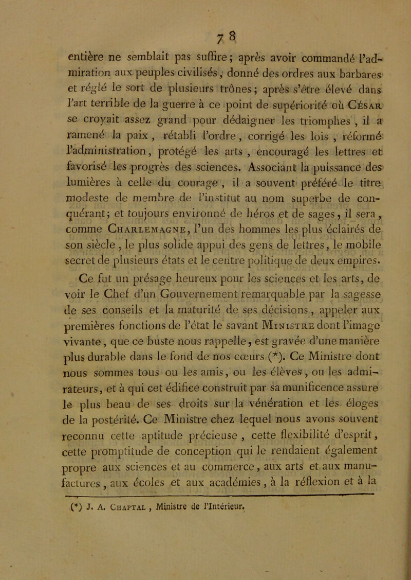 entière ne semblait pas suffire ; après avoir commandé l’ad- miration aux peuples civilisés, donné des ordres aux barbares* et réglé le sort de plusieurs trônes ; après s’être élevé dans fart terrible de la guerre à ce point de supériorité oii César se croyait assez grand pour dédaigner les triomphes , il a ramené la paix , rétabli l’ordre, corrigé les lois , réformé l’administration, protégé les arts , encouragé les lettres et favorisé les progrès des sciences. Associant la puissance des lumières à celle du courage , il a souvent préféré le titre, modeste de membre de l’institut au nom superbe de con- quérant; et toujours environné de héros et de sages, il sera , comme Charlemagne, l’un des hommes les plus éclairés de son siècle , le plus solide appui des gens de lettres, le mobile secret de plusieurs états et le centre politique de deux empires. Ce fut un présage heureux pour les scienceîs et les arts, de voir le Chef d’un Gouvernement remarquable par la sagesse de ses conseils et la maturité de ses décisions, appeler aux premières fonctions de l’état le savant Ministre dont l’image vivante, que ce buste nous rappelle, est gravée d’une manière plus durable dans le fond de nos cœurs (^). Ce Ministre dont nous sommes tous ou les amis, ou les élèves, ou les admi- rateurs, et à qui cet édifice construit par sa munificence assure le plus beau de ses droits sur la vénération et les éloges de la postérité. Ce Ministre chez lequel nous avons souvent reconnu cette aptitude précieuse , cette flexibilité d’esprit, cette promptitude de conception qui le rendaient également propre aux sciences et au commerce, aux arts et aux manu- factures , aux écoles et aux académies, h la réflexion et à la i*) J. A. Chaptal , Ministre de l’Intérieur.