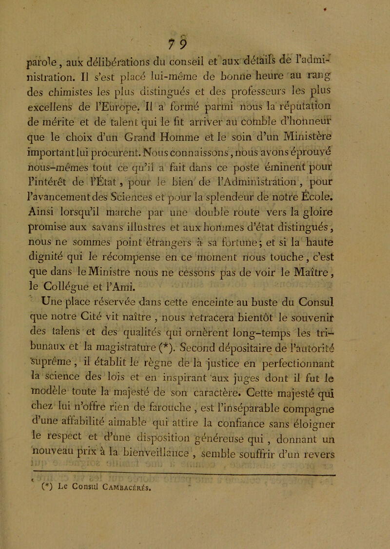 parole, aux délibérations du conseil et aux détails dé l’admi- nistration. Il s’est placé lui-même de bonne heure au rang des chimistes les plus distingués et des professeurs les plus excellens de l’Europe. Il a formé parmi nous la'réputation de mérite et de talent qui le fit arriver au cohible d’honneur que le choix d’un Grand Homme et le soin d’un Ministère importantlui procurent. Nous connaissons, noiis avons éprouvé nous-mêmes tout ce qu’il a fait dans ce poste éminent pour l’intérêt de l’État, pour le bien de l’Administration, pour I l’avancement des Sciences et pour la splendeur de notre Ecole. Ainsi lorsqu’il marche par une double route vers la gloire promise aux savans illustres et aux hommes d’état distingués, nous ne sommes point étrangers à sa fortune; et si la haute dignité qui le récompense en ce moment nous touche, c’est que dans le Ministre nous ne cessons pas de voir le Maître, le Collègue et l’Ami. Une place réservée dans cette enceinte au buste du Consul que notre Cité vit naître , nous retracera bientôt le souvenir des talens et des qualités qui ornèrent long-temps les tri- bunaux et la magistrature (*). Second dépositaire de l’autorité ‘suprême, il établit le règne de la justice en perfectionnant la science des lois et en inspirant aux juges dont il fut le modèle toute la majesté de son caractère. Cette majesté qui chez lui n’offre rien de farouche , est l’inséparable compagne d’une aflabilité aimable qui attire la confiance sans éloigner le respect et d’une disposition généreuse qui , donnant un nouveau prix à la bienveillance , semble souffrir d’un revers 1 (*) Le Consul Cambacérès.