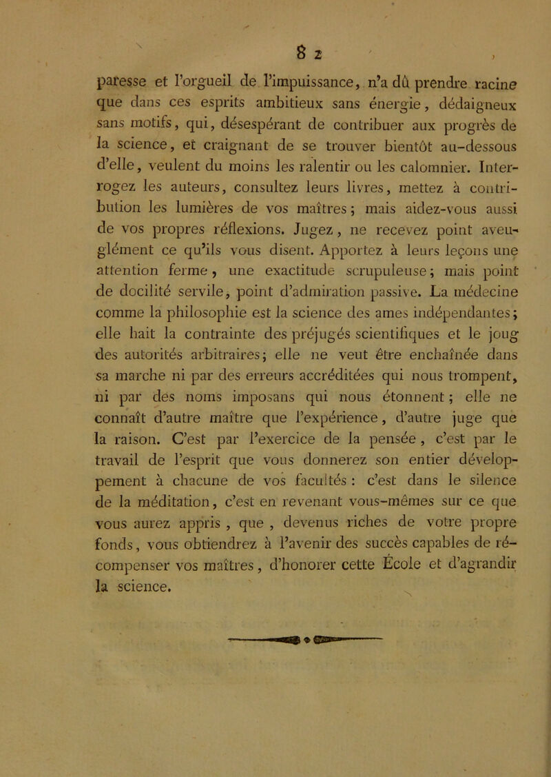 paresse et l’orgueil de l’impuissance, n’a dû prendre racine que dans ces esprits ambitieux sans énergie, dédaigneux sans motifs, qui, désespérant de contribuer aux progrès de la science, et craignant de se trouver bientôt au-dessous d’elle, veulent du moins les ralentir ou les calomnier. Inter- rogez les auteurs, consultez leurs livres, mettez à contri- biilion les lumières de vos maîtres ; mais aidez-vous aussi de vos propres réflexions. Jugez, ne recevez point aveu- glément ce qu’ils vous disent. Apportez à leurs leçons une attention ferme, une exactitude scrupuleuse ; mais point de docilité servile, point d’admiration passive. La médecine comme la philosophie est la science des âmes indépendantes ; elle hait la contrainte des préjugés scientifiques et le joug des autorités arbitraires; elle ne veut être enchaînée dans sa marche ni par des erreurs accréditées qui nous trompent, ni par des noms imposans qui nous étonnent ; elle ne connaît d’autre maître que l’expérience, d’autre juge que la raison. C’est par l’exercice de la pensée, c’est par le travail de l’esprit que vous donnerez son entier dévelop- pement à chacune de vos facultés : c’est dans le silence de la méditation, c’est en revenant vous-mêmes sur ce que vous aurez appris , que , devenus riches de votre propre fonds, vous obtiendrez à l’avenir des succès capables de ré- compenser vos maîtres, d’honorer cette Ecole et d’agrandir la science.