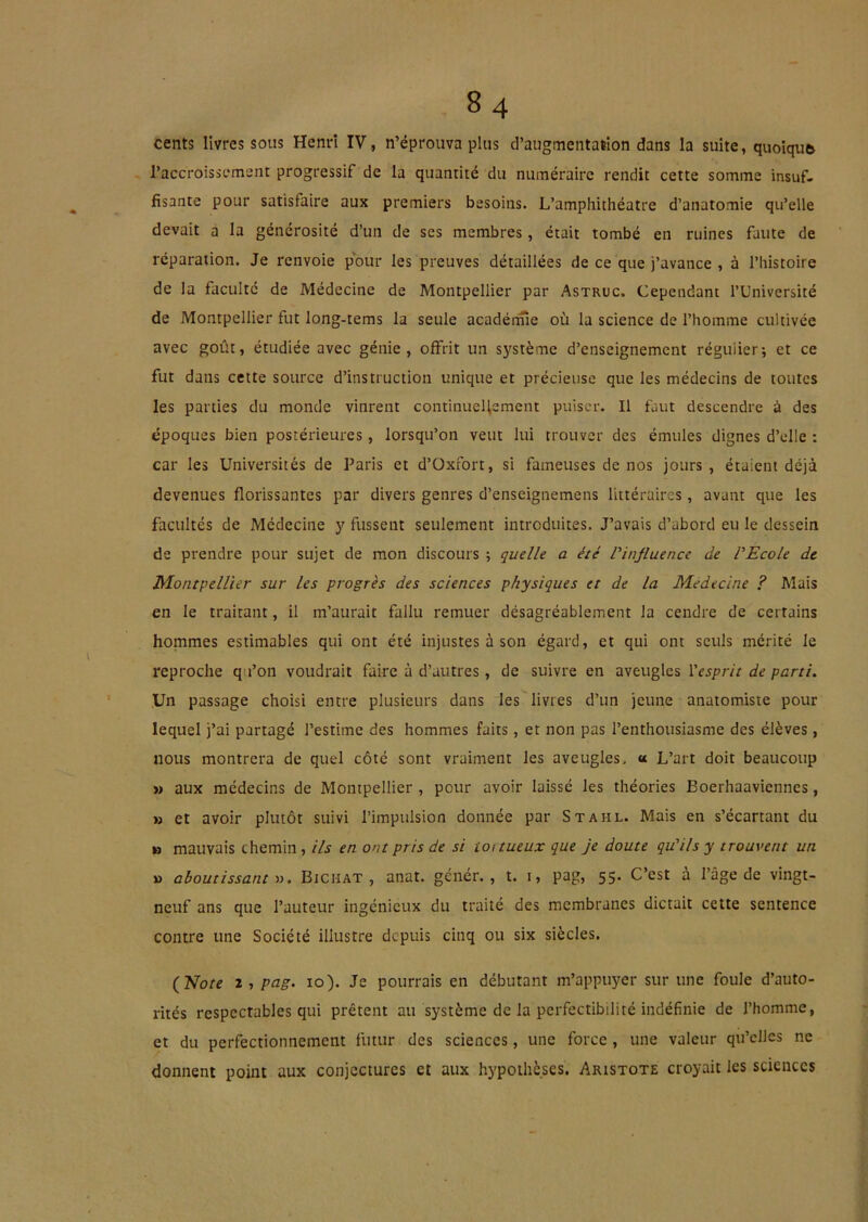 cents livres sous Henri IV, n’éprouva plus d’augmentation dans la suite, quoiqufc l’accroissement progressif de la quantité du numéraire rendit cette somme insuf- fisante pour satisfaire aux premiers besoins. L’amphithéatre d’anatomie qu’elle devait a la générosité d’un de ses membres, était tombé en ruines faute de réparation. Je renvoie pour les preuves détaillées de ce que j’avance , à l’iiistoire de la faculté de Médecine de Montpellier par Astruc. Cependant l’Université de Montpellier fut Jong-tems la seule acadérine où la science de l’homme cultivée avec goût, étudiée avec génie, offrit un système d’enseignement régulier; et ce fut dans cette source d’instruction unique et précieuse que les médecins de toutes les parties du monde vinrent continuellement puiser. Il faut descendre à des époques bien postérieures , lorsqu’on veut lui trouver des émules dignes d’elle : car les Universités de Paris et d’üxfort, si fameuses de nos jours, étaient déjà devenues florissantes par divers genres d’enseignemens littéraires, avant que les facultés de Médecine y fussent seulement introduites. J’avais d’abord eu le dessein de prendre pour sujet de mon discours ; quelle a été ^influence de PEcole de Montpellier sur les progrès des sciences physiques et de la Médecine ? Mais en le traitant, il m’aurait fallu remuer désagréablement la cendre de certains hommes estimables qui ont été injustes à son égard, et qui ont seuls mérité le reproche q i’on voudrait faire à d’autres, de suivre en aveugles Vesprit de parti. Un passage choisi entre plusieurs dans les livres d’un jeune anatomiste pour lequel j’ai partagé l’estime des hommes faits, et non pas l’enthousiasme des élèves, nous montrera de quel côté sont vraiment les aveugles. « L’art doit beaucoup » aux médecins de Montpellier , pour avoir laissé les théories Boerhaaviennes, M et avoir plutôt suivi l’impulsion donnée par Stahl. Mais en s’écartant du B mauvais chemin , ils en ont pris de si ioitueux que je doute qu'ils y trouvent un U aboutissant Bichat , anat. génér., t. i, pag, 55. C’est à l’âge de vingt- neuf ans que l’auteur ingénieux du traité des membranes dictait cette sentence contre une Société illustre depuis cinq ou six siècles. {Note 2 , pag. 10). Je pourrais en débutant m’appuyer sur une foule d’auto- rités respectables qui prêtent au système de la perfectibilité indéfinie de l’homme, et du perfectionnement futur des sciences, une force , une valeur qu’elles ne donnent point aux conjectures et aux hypothèses. Aristote croyait les sciences