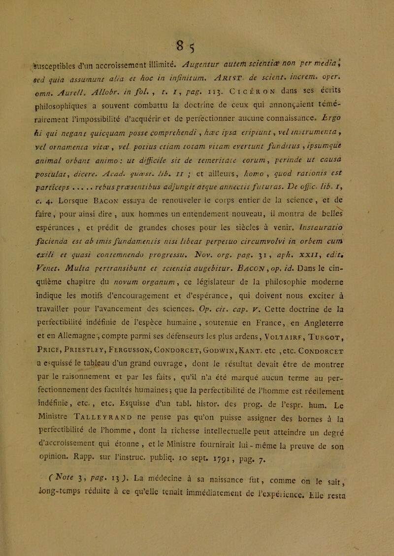 Misceptlbles d’un accroissement illimité. Augentur autem scïentiæ non per medla\ sed quia assumant al/a et hoc in infinitum. Arist. de scient, increm. oper. omn. Auvell. Allobr. in fol. , t. I, pag. 113. Cicéron dans ses écrits philosophiques a souvent combattu la doctrine de ceux qui annonçaient témé- rairement l’impossibilité d’acquérir et de perfectionner aucune connaissance. Lrgo hi qui negant quicquam posse comprchendi , hæc ipsa eripiunt ^ vel imtrumenta y vel otnamenta vitæ, vel potius ctiam totam vitam evertunt fundnus yipsumqut animal orbant animo : ut difficile sit de temeritâie eorum, perinde ut causa postulat y dicere. Acad, quaest. lib. Il ; et ailleurs, homo , quod rationis est particeps rebus prœsentibus adjungit atque annectit futuras. De offic. lib. /, c. 4. Lorsque Bacon essaya de renouveler le corps entier de la science , et de V faire, pour ainsi dire , aux hommes un entendement nouveau, il montra de belles espérances , et prédit de grandes choses pour les siècles à venir. Instauratio facienda est ab imis fundamentis nisi libeat perpeiuo circumvolvi in orbem cum exili et quasi contemnendo progressa, Hov. org. pag. 31, aph. xxily edit, Venet. Multa pertransibunt et scientia augebitur. Bacon yop. id. DdcaslQ cin- quième chapitre du novum organum, ce législateur de la philosophie moderne indique les motifs d’encouragement et d’espérance, qui doivent nous exciter à travailler pour l’avancement des sciences. Op. cit. cap. v. Cette doctrine de la perfectibilité indéfinie de l’espèce humaine, soutenue en France, «n Angleterre et en Allemagne, compte parmi ses défenseurs les plus ardens, Voliairf, Turgot, Price, Priestley, Fergusson, Condorcet, Godvvin,Kant, etc ,etc. Condorcet a esquissé le tableau d’un grand ouvrage, dont le résultat devait être de montrer par le raisonnement et par les faits, qu’il n’a été marqué aucun terme au per- fectionnement des facultés humaines; que la perfectibilité de l’homme est réellement indéfinie, etc., etc. Esquisse d’un tabl. histor. des prog. de l’cspr. hum. Le Ministre Talleyrand ne pense pas qu’on puisse assigner des bornes à la perfectibilité de l’homme , dont la lichesse intellectuelle peut atteindre un degré d’accroissement qui étonne, et le Ministre fournirait lui-même la preuve de son opinion. Rapp. sur l’instruc. publiq. 10 sept. 1791, pag. 7. f Ao/e 3, pag. 13^. La médecine à sa naissance fut, comme on le sait, long-temps réduite a ce qu’elle tenait immédiatement de l’expéiiencc. Elle resta