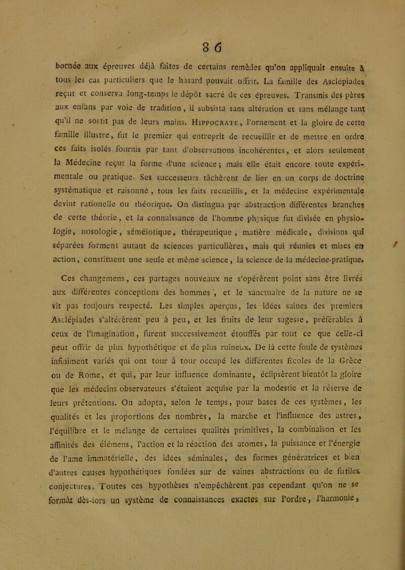 bornée aux épreuves déjà faites de certains remèdes qu’on appliquait ensuite à tous les cas particuliers qae le hasard pouvait olîrir. La famille des Asclépiades reçut et conserva long-temps le dépôt sacré de ces épreuves. Transmis des pères aux enfans par voie de tradition, il subsista sans altération et sans mélange tant qu’il ne soitit pas de leurs mains. Hippocrate, l’ornement et la gloire de cette famille illustre, fut le premier qui entreprit de recueillir et de mettre en ordre ces faits isolés fournis par tant d’observations incohérentes, et alors seulement la Médecine reçut la forme d’une science ; mais elle était encore toute expéri- V mentale ou pratique. Ses successeurs tâchèrent de lier en un corps de doctrine systématique et raisonné , tous les faits recueillis, et la médecine expérimentale devint rationelle ou théorique. On distingua par abstraction differentes branches de cette théorie, et la connaissance de l’homme physique fut divisée en physio- logie, nosologie, séméiotique, thérapeutique, matière médicale, divisions quî séparées forment autant de sciences particulières, mais qui réunies et mises en action, constituent une seule et même science, la science de la médecine-pratique» Ces changemens, ces partages nouveaux ne s’opérèrent point sans être livrés aux differentes conceptions des hommes ', et le sanctuaire de la nature ne se vit pas toujours respecté. Les simples aperçus, les idées saines des premiers Asclépiades s’altérèrent peu à peu, et les fruits de leur sagesse, préférables à ceux de l’imagination, furent successivement étouffes par tout ce que celle-ci peut offrir de plus hypothétique et de plus ruinetàX. De là cette foule de systèmes infiniment variés qui ont tour à tour occupé les differentes Écoles de la Grèce ou de Rome, et qui, parleur influence dominante, éclipsèrent bientôt la gloire que les médecins observateurs s’étaient acquise par la modestie et la réserve de leurs prétentions. On adopta, selon le temps, pour bases de ces systèmes, les qualités et les proportions des nombres, la marche et l’influence des astres, l’équilibre et le mélange de certaines qualités primitives, la combinaison et les affinités des élémens, faction et la réaction des atomes, la puissance et fénergie de famé immatérielle, des idées séminales, des formes génératrices et bien d’autres causes hypothétiques fondées sur de vaines abstractions ou de futilei conjectures. Toutes ces hypothèses n’empêchèrent pas cependant qu’on ne se formai dès-lors un système de connaissances exactes sur f ordre, l’harmonie,