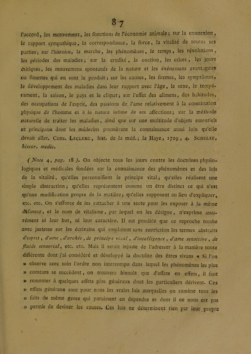 raccord, les mouvemens, les fonctions de l’économie animale ; sur la connexion , le rapport sympathique, la correspondance, la force, la vitalité de toutes ses parties; sur l’histoire, la marche, les phénomènes, le temps, les révolutions, les périodes des maladies ; sur la crudité , la coction, les crises, les jours rîritiques, les mouvemens spontanés de la nature et les événemens avantageux ou funestes qui en sont le produit; sur les causes, les formes, les symptômes, le développement des maladies dans leur rapport avec l’âge, le sexe, le tempé- rament, la saison, le pays et le climat; sur l’effet des alimens, des habitudes, des occupations de l’esprit, des passions de l’ame relativement à la constitution physique de l’homme et à la nature intime de ses affections ; sur la méthode naturelle de traiter les maladies, ainsi que sur une multitude d’objets essentiels et principaux dont les médecins poussèrent la connaissance aussi loin qu’elle devait aller. Cons. Leclerc, hist. de la méd.; la Haye, 1729, 4. Schülze, histor. medic. ( Note 4, pag. 18 ). On objecte tous les jours contre les doctrines physio- logiques et médicales fondées sur la connaissance des phénomènes et des lois de la vitalité, qu’elles personnifient le principe vital; qu’elles réalisent une simple abstraction ; qu’elles représentent comme un être distinct ce qui n’est qu’une modification propre de la matière ; qu’elles supposent au lieu d’expliquer, etc. etc. On s’efforce de les rattacher à une secte pour les exposer à la même défaveur, et le nom de vitalisme, par lequel on les désigne, n’exprime assu- rément ni leur but, ni leur caractère. IJ est possible que ce reproche tombe avec justesse sur les écrivains qui emploient sans restriction les termes abstraits d'esprit, d'ame , d’archée , de principe vital, dintelligence , dame sensitive , de fluide sensorialy etc. etc. Mais il serait injuste de l’adresser à la manière toute différente dont j’ai considéré et développé la doctrine des êtres vivans « Si l’on M observe avec soin l’ordre non interrompu dans lequel les phénomènes les plus » constans se succèdent, on trouvera bientôt que d’effets en effets, il faut » remonter à quelques effets plus généraux dont les particuliers dérivent. Ces » effets généraux sont pour nous les vraies lois auxquelles on ramène tous les » faits du même genre qui paraissent en dépendre et dont il ne nous est pas » permis de deviner les causes. Ces lois ne déterminent rien par leur propre \ f /