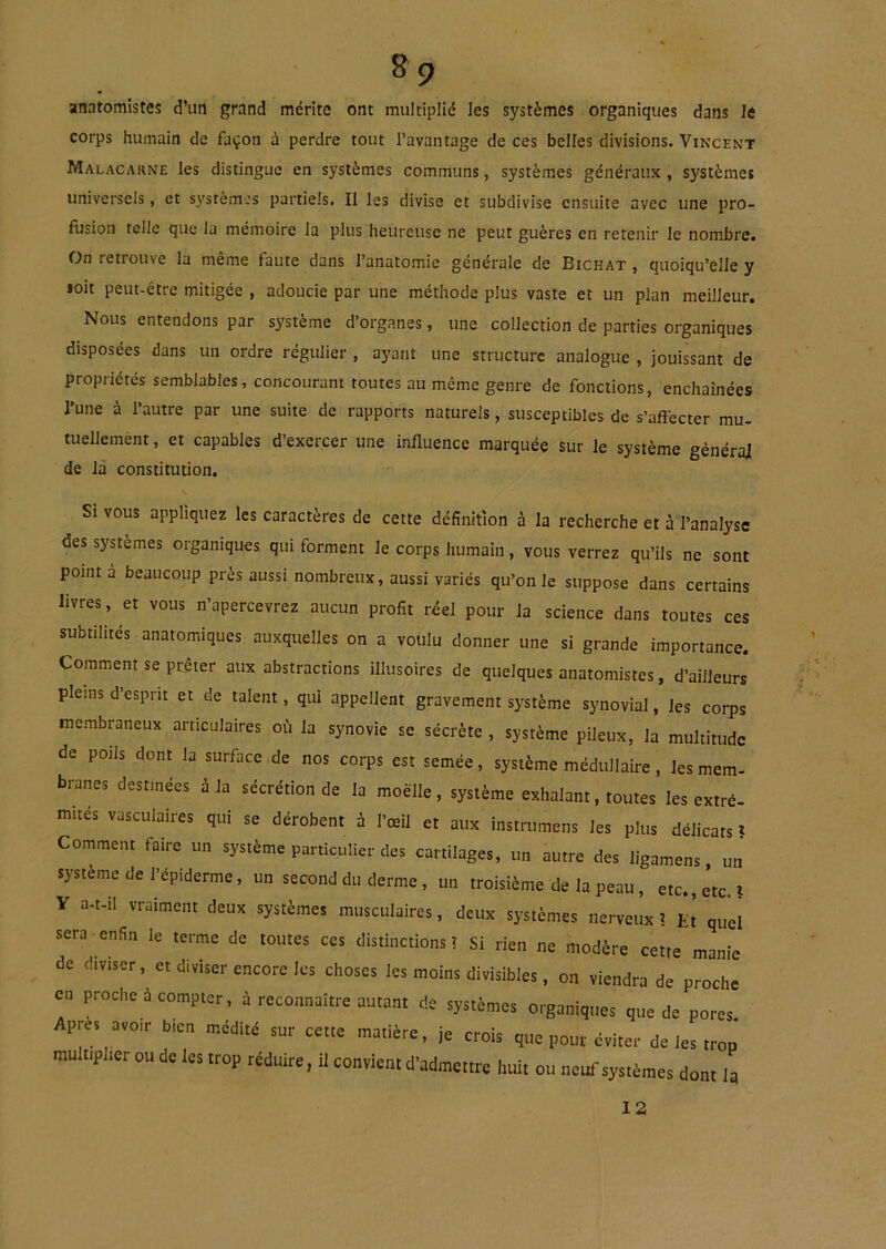 anatomistes d’utl grand mérite ont multiplié les systèmes organiques dans le corps humain de façon à perdre tout l’avantage de ces belles divisions. Vincent Malacarne les distingue en systèmes communs, systèmes généraux, systèmes universels, et systèm.'s partiels. Il les divise et subdivise ensuite avec une pro- fusion telle que la mémoire la plus heureuse ne peut guères en retenir le nombre. On retrouve la même faute dans l’anatomie générale de Bichat , quoiqu’elle y soit peut-être mitigée , adoucie par une méthode plus vaste et un plan meilleur. Nous entendons par système d’organes, une collection de parties organiques disposées dans un ordre régulier , ayant une structure analogue , jouissant de propriétés semblables, concourant toutes au même genre de fonctions, enchaînées l’une à l’autre par une suite de rapports naturels, susceptibles de s’affecter mu- tuellement , et capables d’exercer une influence marquée sur le système général de là constitution. Si vous appliquez les caractères de cette définition à la recherche et à Tanalysc des systèmes organiques qui forment le corps humain, vous verrez qu’ils ne sont point à beaucoup près aussi nombreux, aussi variés qu'on le suppose dans certains livres, et vous n’apercevrez aucun profit réel pour la science dans toutes ces subtilités anatomiques auxquelles on a voulu donner une si grande importance. Comment se prêter aux abstractions illusoires de quelques anatomistes, d’ailleurs pleins d’esprit et de talent, qui appellent gravement système synovial, les corps membraneux articulaires où la synovie se sécrète, système pileux, la multitude de potls dont la surface de nos corps est semée, système médullaire, les mem- branes destinées à la sécrétion de la moelle, système exhalant, toutes les extré. mités vasculaires qui se dérobent i l’œil et aux insirumens les plus délicats » Comment faire un système particulier des cartilages, un autre des ligamens un système de l’épiderme, un second du derme, un troisième de la peau, etc., etc.! V a-t-il vraiment deux systèmes musculaires, deux systèmes nerveux! ü! quél sera enfin le terme de toutes ces distinctions ! si rien ne modère cette manie de diviser, et diviser encore les choses les moins divisibles, on viendra de proche en proche à compter, à reconnaître autant de systèmes organiques que de pores Apres avoir bien médité sur cette matière, je crois que pour éviter de les trop multiplier ou de les trop réduire, U convient d’admettre huit ou neuf systèmes dont la 12
