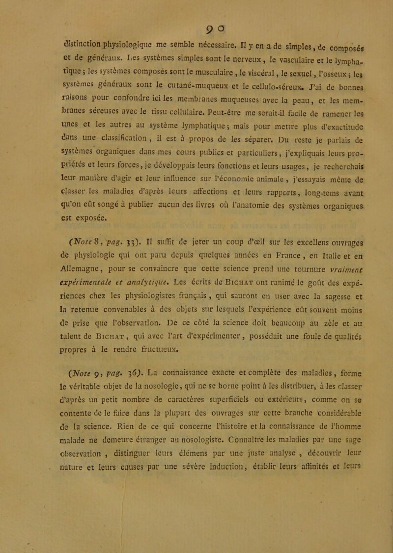 et de généraux. Les systèmes simples sont le nerveux, le vasculaire et le lympha- tique ; les systèmes composés sont le musculaire , le viscéral, le sexuel, l’osseux ; les systèmes généraux sont le cutané-muqueux et le cellulo-séreux. J’ai de bonnes raisons pour confondre ici les membranes muqueuses avec la peau, et les mem- branes sereuses avec le tissu cellulaire. Peut-être me serait-il facile de ramener les unes et les autres au système lymphatique; mais pour mettre plus d’exactitude dans une classification , il est à propos de les séparer. Du reste je parlais de systèmes organiques dans mes cours publics et particuliers, j’expliquais leurs pro- priétés et leurs forces, je développais leurs fonctions et leurs usages, je recherchais leur manière d’agir et leur influence sur l’économie animale , j’essayais même de classer les maladies d’après leurs aftéctions et leurs rapports, long-tems avant qu’on eut songe a publier aucun des livres où l’anatomie des systèmes organiques est exposée. (Note^, pag. 33). Il suffit de jeter un coup d’œil sur les excellens ouvrages de physiologie qui ont paru depuis quelques années en France , en Italie et en Allemagne, pour se convaincre que cette science prend une tournure vraiment expérimentale et analytique» Les écrits de Bichat ont ranimé le goût des expé- riences chez les physiologistes français, qui sauront en user avec la sagesse et la retenue convenables à des objets sur lesquels l’expérience eût souvent moins de prise que l’observation. De ce côté la science doit beaucoup au zèle et au talent de Bichat , qui avec l’art d’expérimenter, possédait une foule de qualités propres à le rendre fructueux, {ilote 9, pag. 16). La connaissance exacte et complète des maladies, forme le véritable objet de la nosologie, qui ne se borne point à les distribuer, à les classer d’après un petit nombre de caractères superficiels ou extérieurs, comme on se contente de le faire dans la plupart des ouvrages sur cette branche considérable de la science. Rien de ce qui concerne l’histoire et la connaissance de l’homme malade ne demeure étranger au nosologiste. Connaître les maladies par une sage observation , distinguer leurs clémens par une juste analyse , découvrir leur nature et leurs causes par une sévère induction, établir leurs affinités et leurs