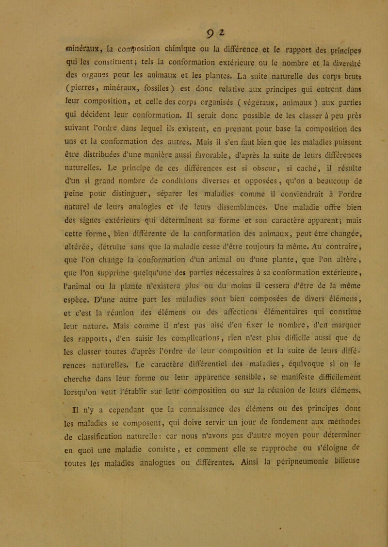 minéraux, la comîJosition chimique ou la différence et le rapport des principes qui les consrituent; tels la conformation extérieure ou le nombre et la diversité des organes pour les animaux et les plantes. La suite naturelle des corps bruts (pierres, minéraux, fossiles) est donc relative aux principes qui entrent dans leur composition, et celle des corps organisés (végétaux, animaux) aux parties qui décident leur conformation. Il serait donc possible de les classer à peu près suivant l’ordre dans lequel ils existent, en prenant pour base la composition des uns et la conformation des autres. Mais il s’en faut bien que les maladies puissent être distribuées d’une manière aussi favorable, d’après la suite de leurs différences naturelles. Le principe de ces différences est si obscur, si caché, il résulte d’un si grand nombre de conditions diverses et opposées, qu’on a beaucoup de peine pour distinguer, séparer les maladies comme il conviendrait à l’ordre naturel de leurs analogies et de leurs dissemblances. Une maladie offre bien des signes extérieurs qui déterminent sa forme et son caractère apparent-, mais cette forme, bien différente de la conformation des animaux, peut être changée, altérée, détruite sans que la maladie cesse d’être toujours la même. Au contraire, que l’on change la conformation d’un animal ou d’une plante, que l’on altère, que l’on supprime quelqu’une des parties nécessaires à sa conformation extérieure, l’animal ou la plante n’existera plus ou du moins il cessera d’être de la même espèce. D’une autre part les maladies sont bien composées de divers élémens, et c’est la réunion des élémens ou des affections élémentaires qui constitue leur nature. Mais comme il n’est pas aisé d’en fixer le nombre, d’en marquer les rapports, d’en saisir les complications, rien n’est plus difficile aussi que de les classer toutes d’après l’ordre de leur composition et la suite de leurs diffé- rences naturelles. Le caractère différentiel des maladies, équivoque si on le cherche dans leur forme ou leur apparence sensible, se manifeste difficilement lorsqu’on veut l’établir sur leur composition ou sur la réunion de leurs élémens. I Il n’y a cependant que la connaissance des élémens ou des principes dont les maladies se composent, qui doive servir un jour de fondement aux méthodes de classification naturelle: car nous n’avons pas d’autre moyen pour déterminer en quoi une maladie consiste, et comment elle se rapproche ou s’éloigne de toutes les maladies analogues ou différentes. Ainsi la péripneumonie bilieuse