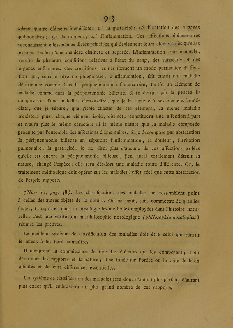 admet quatre élémens immédiats: i.° la gastricité ; i.® Pirritation des organes pulmonaires; 3.° la douleur; 4.“ l’inflammation. Ces affections élémentaires reconnaissent elles-mêmes divers principes qui deviennent leurs élémens dès qu’elles existent seules d’une manière distincte et séparée. L’inflammation, par exemple, résulte de plusieurs conditions relatives à l’état du sang, des vaisseaux et des organes enflammés. Ces conditions réunies forment un mode particulier d’afffec- .tion qui, sous le titre de phlegmasie, d’inflammation, fait tantôt une maladie déterminée comme dans la péripneumonie inflammatoire, tantôt un élément de maladie comme dans la péripneumonie bilieuse. Si je détruis par la pensée la composition d’une maladie, c’est-à-dire, que je la ramène à ses élémens immé- diats , que je sépare, que j’isole chacun de ses élémens, la même maladie n'existera plus; chaque élément isolé, distinct, constituera une affection à part et n’aura plus le même caractère ni la même nature que la maladie composée produite par l’ensemble des affections élémentaires. Si je décompose par abstraction la péripneumonie bilieuse en séparant l’inflammation, la douleur, l’irritation pulmonaire, la gastricité, je ne dirai plus d’aucune de ces affections isolées qu’elle est encore la péripneumonie bilieuse , j’en aurai totalement détruit la nature, changé l’espèce; elle sera dès-lors une maladie toute différente. Or, le traitement méthodique doit opérer sur les maladies l’effet réel que cette abstraction de l’esprit suppose. (Note II, pag. 38Les classifications des maladies ne ressemblent point à celles des autres objets de la nature. On ne peut, sans commettre de grandes fautes, transporter dans la nosologie les méthodes employées dans l’histoire natu- relle ; c’est une vérité dont ma philosophie nosologique (philosophia nosologica ) réunira les preuves. ^ Le meilleur système de classification des maladies doit être celui qui réussit le mieux à les faire connaître. Il comprend la connaissance de tous les élémens qui les composent ; il en détermine les.rapports et la nature; il se fonde sur l’ordre ou la suite de leurs affinités et de leurs différences essentielles. Un système de classification des maladies sera donc d’autant plus parfait, d’autant plus exact qu’il embrassera un plus grand nombre de ces rapports.