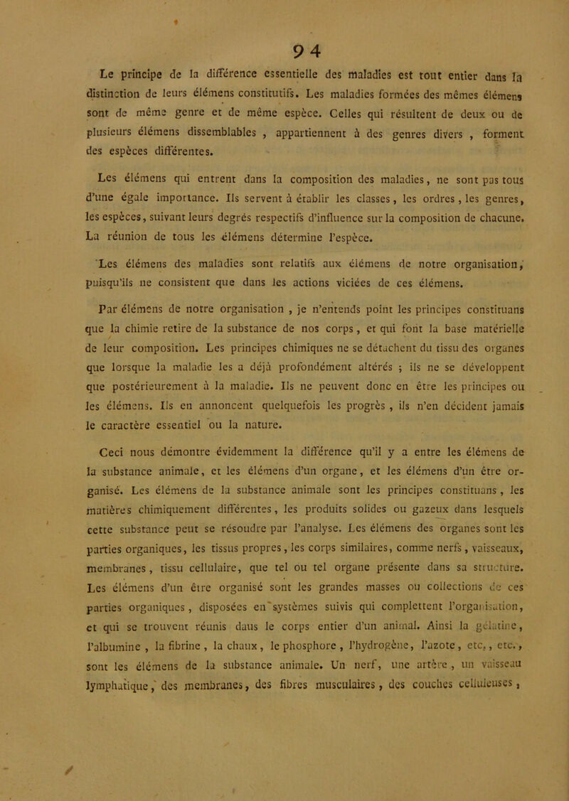 Le principe de la différence essentielle des maladies est tout entier dans la distinction de leurs élémens constitutifs. Les maladies formées des mêmes élémens sont de même genre et de même espèce. Celles qui résultent de deux ou de plusieurs élémens dissemblables , appartiennent à des genres divers , forment des espèces differentes. Les élémens qui entrent dans la composition des maladies, ne sont pas tous d’une égale importance. Ils servent à établir les classes, les ordres, les genres, les espèces, suivant leurs degrés respectifs d’influence sur la composition de chacune, La réunion de tous les élémens détermine l’espèce. 'Les élémens des maladies sont i*elatifs aux élémens de notre organisation,’ puisqu’ils ne consistent que dans les actions viciées de ces élémens. Par élémens de notre organisation , je n’entends point les principes constituans que la chimie retire de la substance de nos corps, et qui font la base matérielle de leur composition. Les principes chimiques ne se détachent du tissu des organes que lorsque la maladie les a déjà profondément altérés ; ils ne se développent que postérieurement à la maladie. Ils ne peuvent donc en être les principes ou les élémens. Ils en annoncent quelquefois les progrès , ils n’en décident jamais le caractère essentiel ou la nature. Ceci nous démontre évidemment la différence qu’il y a entre les élémens de la substance animale, et les élémens d’un organe, et les élémens d’un être or- ganisé. Les élémens de la substance animale sont les principes constituans , les matières chimiquement differentes, les produits solides ou gazeux dans lesquels cette substance peut se résoudre par l’analyse. Les élémens des organes sont les parties organiques, les tissus propres, les corps similaires, comme nerfs, vaisseaux, membranes, tissu cellulaire, que tel ou tel organe présente dans sa structure. Les élémens d’un être organisé sont les grandes masses ou collections de ces parties organiques, disposées en'systèmes suivis qui complettent l’organisation, et qui se trouvent réunis dans le corps entier d’un animal. Ainsi la gélatine, l’albumine, la fibrine , la chaux, le phosphore , l’hydrogène, l’azote, etc,, etc., sont les élémens de la substance animale. Un nerf, une artère, un vaisseau lymphatiquedes membranes, des fibres musculaires, des couches celluleuses,