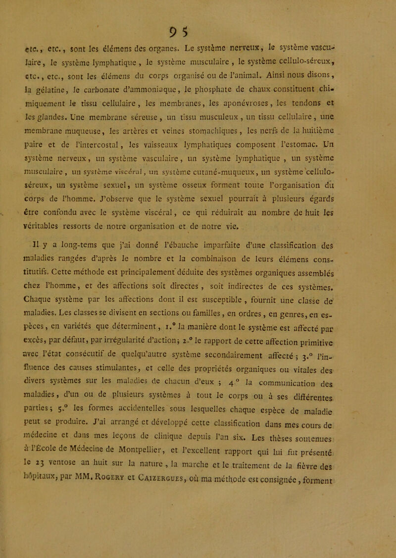 etc., etc., senties éldmens des organes. Le système nerveux, le système vascu- laire, le système lymphatique , le système musculaire, le système cellulo-séreux, etc., etc., sont les élémens du corps organisé ou de l’animal. Ainsi nous disons, la gélatine, le carbonate d’ammoniaque, le phosphate de chaux constituent chi- miquement le tissu cellulaire, les membranes, les aponévroses, les tendons et les glandes. Une membrane séreuse,.un tissu musculeux, un tissu cellulaire, une membrane muqueuse, les artères et veines stomachiques, les nerfs de la huitième paire et de l’intercostal, les vaisseaux lymphatiques composent l’estomac. Un système nerveux, un système vasculaire, un système lymphatique , un système musculaire, un système viscéral, un système cutané-muqueux, un système‘cellulo- séreux, un système sexuel, un système osseux forment toute l’organisation du corps de l’homme. J’observe que le système sexuel pourrait à plusieurs égards être confondu avec le système viscéral, ce qui réduirait au nombre de huit les \ véritables ressorts de notre organisation et de notre vie. Il y a long-tems que j’ai donné l’ébauche imparfaite d’une classification des maladies rangées d’après le nombre et la combinaison de leurs élémens cons- titutifs, Cette méthode est principalement'déduite des systèmes organiques assemblés chez l’homme, et des affections soit directes, soit indirectes de ces systèmes. Chaque système par les affections dont il est susceptible , fournit une classe de' maladies. Les classes se divisent en sections ou familles, en ordres, en genres, en es- pèces, en variétés que déterminent, i.® la manière dont le système est aff’ecté par excès, par défaut, par irrégularité d’action^ zA le rapport de cette affection primitive avec l’état consécutif de quelqu’autre système secondairement affecté ; 3.° l’in- fluence des causes stimulantes, et celle des propriétés organiques ou vitales des divers systèmes sur les maladies de chacun d’eux ; 4 ° la communication des maladies, d’un ou de plusieurs systèmes à tout le corps ou à ses différentes parties; 5.“ les formes accidentelles sous lesquelles chaque espèce de maladie peut se produire. J’ai arrangé et développé cette classification dans mes cours de anédecine et dans mes leçons de clinique depuis l’an six. Les thèses soutenues à l’École de Médecine de Montpellier, et l’excellent rapport qui lui fut présenté le 23 ventôse an huit sur la nature , la marche et le traitement de la fièvre des hôpitaux, par MM, Rogery et Caizergues, où ma méthode est consignée, forment