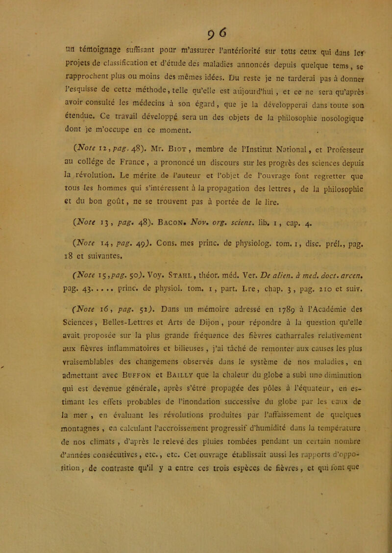 uti témoignage suffisant pour m’assurer l’antériorité sur tous ceux qui dans 1er projets de classification et d’étude des maladies annoncés depuis quelque tems, se rapprochent plus ou moins des mêmes idées. Du reste je ne tarderai pas à donner l’esquisse de cette méthode, telle qu’elle est aûjouid’hui, et ce ne sera qu’après avoir consulté les médecins à son égard, que je la développerai dans toute son étendue. Ce travail développé sera un des objets de la philosophie nosologique dont je m’occupe en ce moment. iZjpflg-, 48). Mr. Biot, membre de l’Institut National, et Professeur au collège de France , a prononcé un discours sur les progrès des sciences depuis la révolution. Le mérite de l’auteur et l’objet de l’ouvrage font regretter que tous les hommes qui s’intéressent à la propagation des lettres, de la philosophie et du bon goût, ne se trouvent pas à portée de le lire. Ç^Note 13, pag, 48). Bacon, Nov» org. scient, lib. i, cap. 4. {Note 14, pag. 49J. Cons. mes princ. de physiolog. tom. i, dise, prél., pag. 18 et suivantes. (Note is,ptig. 50^. Voy. Stahl , théor. méd. Ver. De alien. à med. doct. arcen. pag. 43 princ. de physiol. tom. i, part. I.re, chap. 3, pag. 210 et suiv. (Note 16, pag. 52J. Dans un mémoire adressé en 1789 à l’Académie des Sciences, Belles-Lettres et Arts de Dijon, pour répondre à la question qu’elle avait proposée sur la plus grande fréquence des fièvres catharrales relativement aux fièvres inflammatoires et bilieuses, j’ai tâché de remonter aux causes les plus vraisemblables des changemens observés dans le système de nos maladies, en admettant avec Buffon et Bailly que la chaleur du globe a subi une diminution qui est devenue générale, après s’être propagée des pôles à l’équateur, en es- timant les effets probables de l’inondation successive du globe par les taux de la mer , en évaluant les révolutions produites par l’affaissement de quelques montagnes , en calculant l’accroissement progressif d’humidité dans la température de nos climats , d’après le relevé des pluies tombées pendant un certain nombre d’années consécutives, etc., etc. Cet ouvrage établissait aussi les rapports d’oppo- jition, de contraste qu’il y a entre ces trois espèces de fièvres, et qui font que