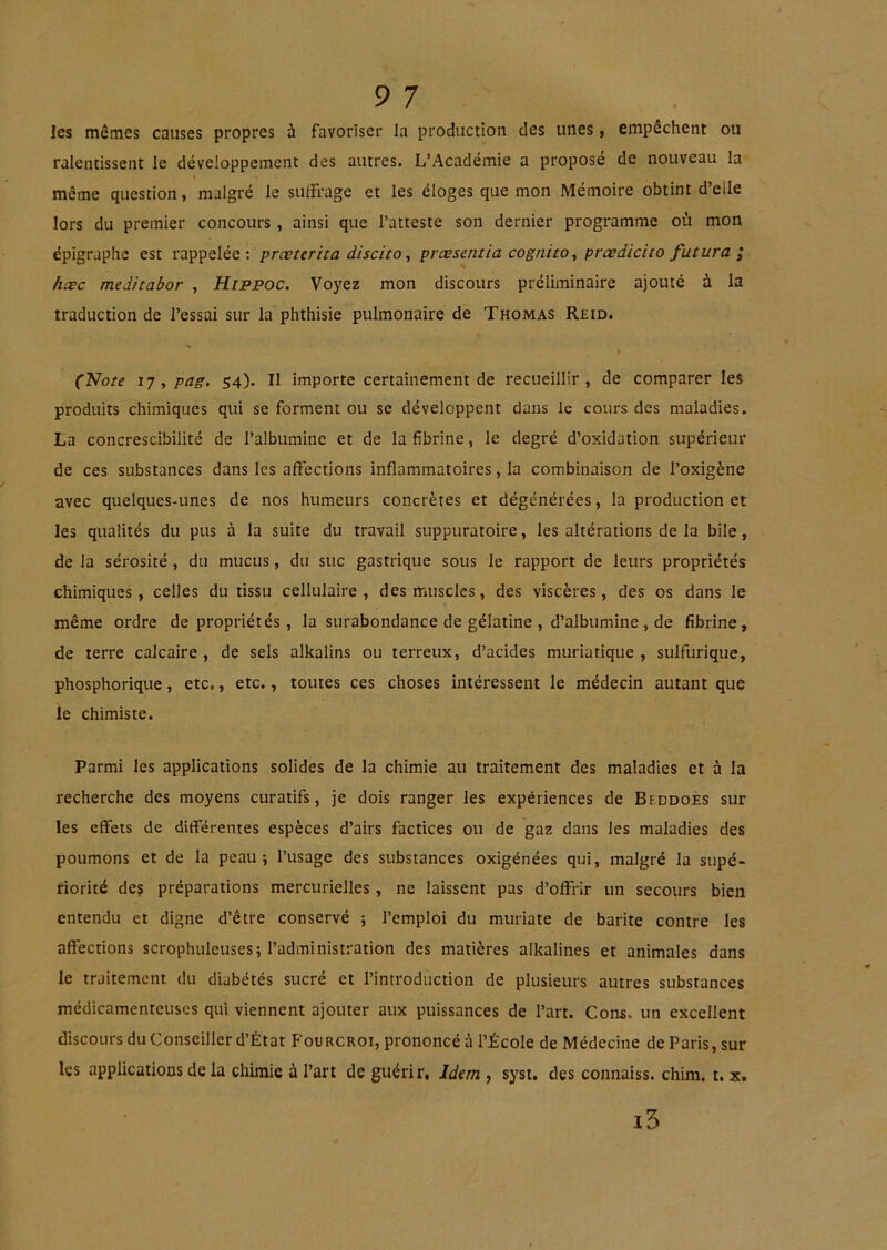 9 7 les mêmes causes propres à favoriser la production des unes, empêchent ou ralentissent le développement des autres. L’Académie a proposé de nouveau la même question, malgré le sulfrage et les éloges que mon Mémoire obtint d’elle lors du premier concours, ainsi que l’atteste son dernier programme où mon épigraphe est rappelée: prœterita discito ^ prœsentia cognito., prædicito futura ; hæc meditabor , Hippoc. Voyez mon discours préliminaire ajouté à la traduction de l’essai sur la phthisie pulmonaire de Thomas Reid. ('Note 17, pag. 54). Il importe certainement de recueillir, de comparer les produits chimiques qui se forment ou se développent dans le cours des maladies. La concrescibilité de l’albumine et de la fibrine, le degré d’oxidation supérieur de ces substances dans les affections inflammatoires, la combinaison de l’oxigène avec quelques-unes de nos humeurs concrètes et dégénérées, la production et les qualités du pus à la suite du travail suppuratoire, les altérations de la bile, de la sérosité , du mucus, du suc gastrique sous le rapport de leurs propriétés chimiques, celles du tissu cellulaire, des muscles, des viscères, des os dans le même ordre de propriétés, la surabondance de gélatine , d’albumine, de fibrine, de terre calcaire, de sels alkalins ou terreux, d’acides muriatique, sulfurique, phosphorique, etc,, etc., toutes ces choses intéressent le médecin autant que le chimiste. Parmi les applications solides de la chimie au traitement des maladies et à la recherche des moyens curatifs, je dois ranger les expériences de Bfddoès sur les eflfets de différentes espèces d’airs factices ou de gaz dans les maladies des poumons et de la peau j l’usage des substances oxigénées qui, malgré la supé- riorité deç préparations mercurielles, ne laissent pas d’offrir un secours bien entendu et digne d’être conservé ; l’emploi du muriate de barite contre les affections scrophuleuses; l’administration des matières alkalines et animales dans le traitement du diabétés sucré et l’introduction de plusieurs autres substances médicamenteuses qui viennent ajouter aux puissances de l’art. Cons. un excellent discours du Conseiller d’État Fourcroi, prononcé à l’École de Médecine de Paris, sur les applications de la chimie à l’art de guérir, Idem , sysi, des connaiss. chim. t. x» i5
