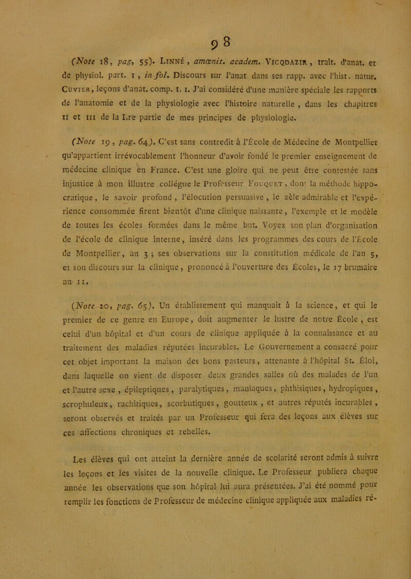 (Note i8, pag, 55). Linné, amœnit. academ. Vicqdazir , trait, d’anat. et de pli3'sioI. part, i , in foL Discours sur l’anat dans scs rapp. avec Thist, natur, CüviER, leçons d’anat. comp. t, i. J’ai considéré d’une manière spéciale les rapports de l’anatomie et de la physiologie avec l’histtaire naturelle , dans les chapitres Il et III de la I.re partie de mes principes de physiologie. (Note 19 , pag. 64J. C’est sans contredit à l’École de Médecine de Montpellier qu’appartient irrévocablement l’honneur d’avoir fondé le premier enseignement de médecine clinique en France. C’est une gloire qui ne peut être contestée sans injustice à mon illustre collègue le Professeur Fouquet, don’ la méthode hippo- cratique , le savoir profond , l’élocution persuasive , le zèle admirable et l’expé- rience consommée firent bientôt d’une clinique naissante, l’exemple et le modèle de toutes les écoles formées dans le même but. Voyez son plan d’organisation de l’école de clinique interne, inséré dans les programm.es des cours de l’École de Montpellier, an 3; ses observations sur la constitution médicale de l’an 5, et son discours sur la clinique, prononcé à l’ouverture des Écoles, le 17 brumaire an II. {Note 20, pag. 65}. Un établissement qui manquait à la science, et qui le premier de ce genre en Europe, doit augmenter le lustre de notre École , est celui d’un hôpital et d’un cours de clinique appliquée à la connaissance et au traitement des maladies réputées incurables. Le Gouvernement a consacré pour cet objet important la maison des bons pasteurs, attenante à l’hôpital St. Éloi, dans laquelle on vient de disposer deux grandes salles où des malades de l’un et l’autre sexe , épileptiques, paralytiques, maniaques, phthisiques, hydropiques , scrophuleux, rachitiques, scorbutiques, goutteux , et autres réputés incurables, seront observés et traités par un Professeur qui fera des leçons aux élèves sur ces affections chroniques et rebelles. Les élèves qui ont atteint la dernière année de scolarité seront admis à suivre les leçons et les visites de la nouvelle clinique. Le Professeur publiera chaque année les observations que son hôpital lui aura présentées. J’ai été nommé pour remplir les fonctions de Professeur de médecine clinique appliquée aux maladies ré-