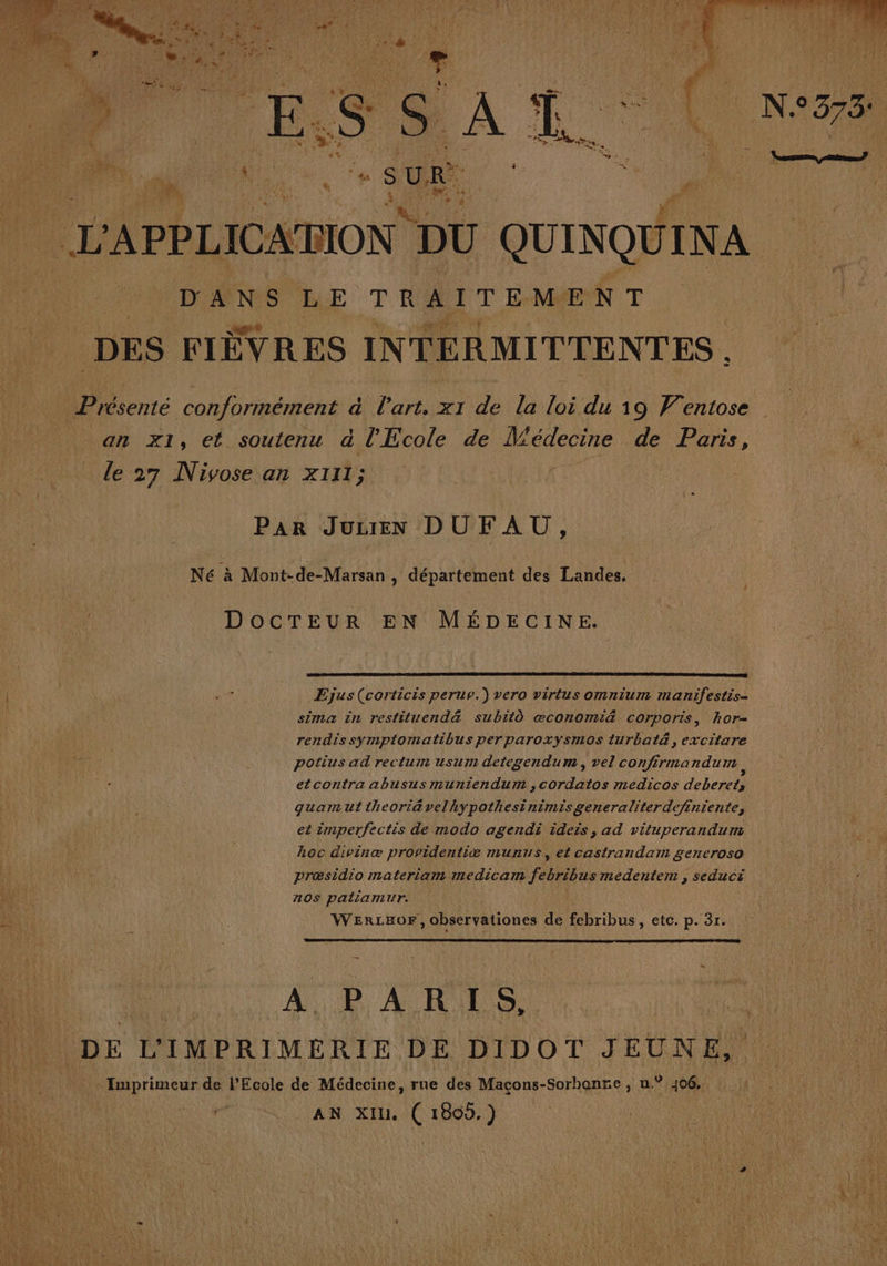 RAIN, F Ë PS RE nt PE NE. ACHETE (7e chip AU TN A ir A Ge te AP CP ï | ÿ! PA CA 4 LRU ; (En k j SH TU L OT D : ', PRE PARENT “ER ñ ; ME | # + re ENS ' £ IE ÿ ‘ 4. f or Et ) {x 1 Œ | i Ÿ eo Es a %. % Le, &lt; + En le k S He À l CR ÿ 4e ; mn. . «SUR | % À AS ? 4. PA  | L'APPLICATION DU QUINQUINA | DANS LE TRAITEMENT DES FIÈVRES INTERMITTENTES an x1, et soutenu à l'Ecole de édecine de Paris, le 27 Nivose an xI11; DocTEUrR EN MÉDECINE. Ejus(corticis peruv.) vero virtus omnium manifestis- sima in restituend&amp; subitô æconomi&amp; corporis, hor- potius ad rectum usurn detegendum, vel confirma ndum, etcontra abusus muniendum ,cordatos médicos deberetl guamuttheori&amp;relhypothesinimisgeneraliter definiente, et imperfectis de modo agendi ideis, ad vituperandum Aoc divinæ providentiæ munus, et castrandam generoso præsidio materiam medicam ne edepiene seduci OS patiamur. WERLHOF, observationes de febribus, etc. p. 31. we P À R 1 S,. DE L'IMPRIMERIE DE DIDOT JEUNE, = Imprimeur de l'Ecole de Médecine, rue des Macçons-Sorhanre ) n° 406. éi AN XI. ( 1800.)