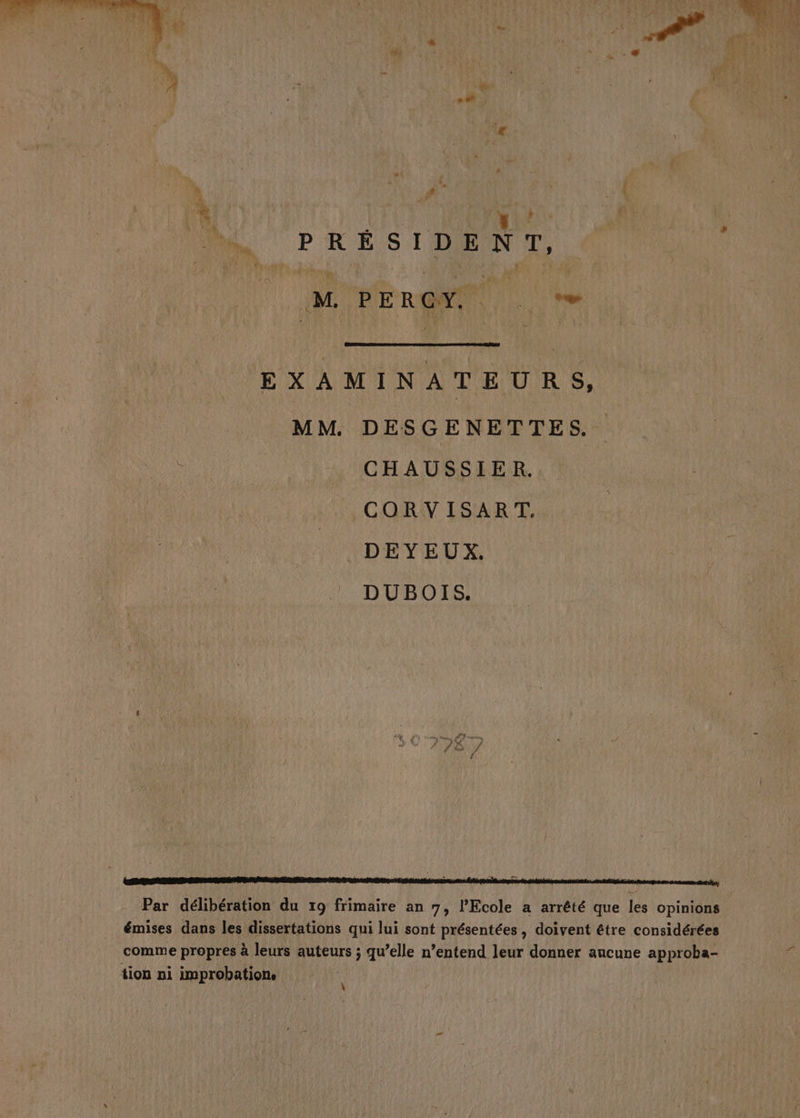 Me PRÉSIDENT, M PERCY. Met Aer ce, MM. DESGENETTES. CHAUSSIER. ,CORWISART, DEYEUX. DUBOIS. qi SAT PR d Par délibération du x9 frimaire an 7, l'Ecole a arrêté que les opinions émises dans les dissertations qui lui sont présentées, doivent être considérées comme propres à leurs auteurs ; qu’elle n’entend leur donner aucune approba- tion ni improbation.