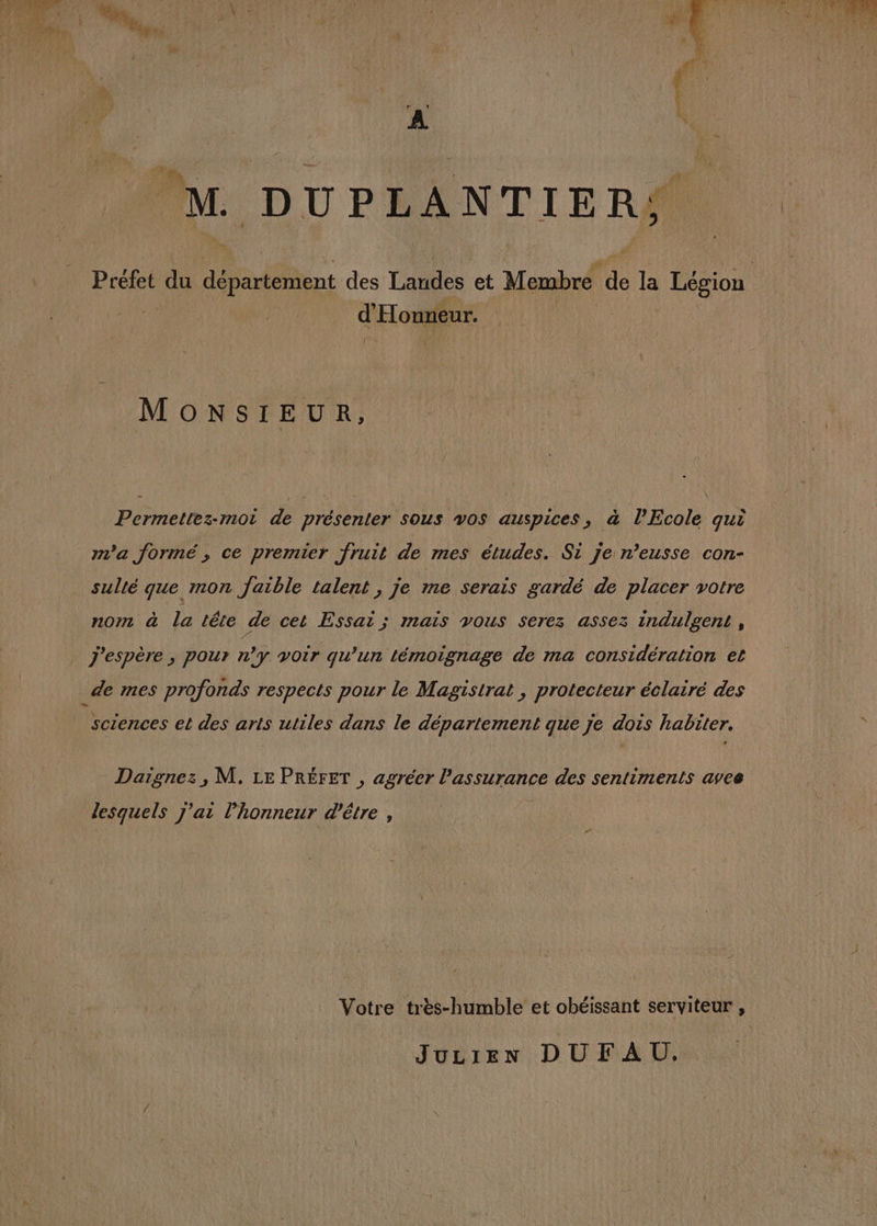 d’ Honneur. ( MONSIEUR, Permettez-moi de présenter sous vos auspices, à l’Ecole qui m'a formé, ce premier fruit de mes études. Si je n’eusse con- nom à la tête de cet Essai ; mais vous serez assez indulgent , 2 j'espère , pour n’y voir qu’un témoignage de ma considération et sciences et des arts utiles dans le département que je dois habiter. Daignez, M. LE PRÉFET , agréer l'assurance des sentiments avee lesquels j'ai l'honneur d’être , JULIEN DUFAU.