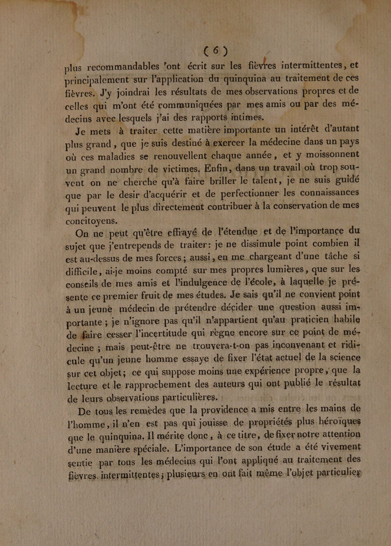 ot C6) oi plus recommandables ‘ont écrit sur les fièvres intermittentes, et principalement ‘sur Papplication du quinquina au traitement de ces fièvres. J'y joindrai les résultats de mes observations propres et de celles qui m'ont été communiquées par mes amis Ou par des mé- decins avec lesquels j'ai des rapports intimes. Je mets à traiter cette matière importante un intérêt d'autant plus grand, que je suis destiné exercer la médecine dans un pays où ces maladies se renouvellent chaque année, et y moissonnent un grand nombre de victimes. Enfin, dans un travail où trop sou- vent on ne cherche qu'à faire briller le talent, je ne suis guidé que par le desir d'acquérir et de perfectionner les connaissances qui peuvent le plus directement contribuer à la conservation de mes concitoyens. | | On ne peut qu'être effrayé de l'étendue et de l'importance du sujet que j'entrepends de traiter: je ne dissimule point combien :1l est au-dessus de mes forces; aussi, en me chargeant d’une tâche si _ difficile, aije moins compté sur mes propres lumières, que sur les conseils de mes amis et l'indulgence de l’école, à laquelle, je pré- sente ce premier fruit de mes études. Je sais qu’il ne convient point à un jeuné médecin de prétendre décider une question aussi im» portante ; Je n'ignore pas qu'il n'appartient qu'au praticien habile de faire cesser l’incertitude qui règne encore sur ce point de mé- decine ; mais peut-être ne trouyera-t-on pas inconvenant et ridi- cule qu’un jeune homme essaye de fixer l'état actuel de la science sur cet objet; ce qui suppose moins une expérience propre, que la lecture et le rapprochement des auteurs qui ont publié le résultat de leurs observations particulières. ; DT ads à De tous les remèdes que la providence a mis entre les mains de l’homme ,il n’en est pas qui jouisse de propriétés plus. héroïques que le quinquina, Il mérite donc, à ce titre, de fixer notre attention d’une manière spéciale. L'importance de son étude a été vivement sentie par tous les médecins qui Font appliqué au traitement des fièvres. intermittentes ; plusieurs en: ont fait même l’objet particuliey