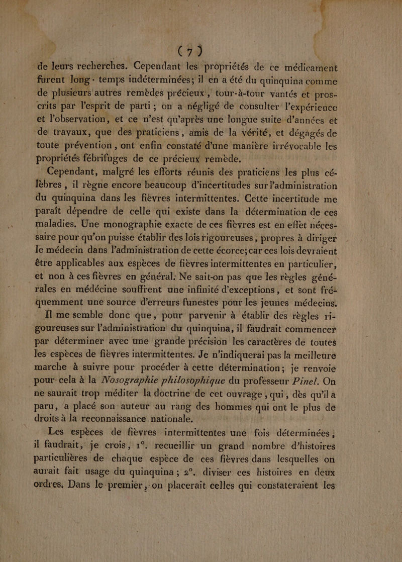 C7 Ë de leurs recherches. Cependant les propriétés de ce HélanE furent long + temps indéterminées; il en a été du quinquina comme de plusieurs autres remèdes précieux, tour-à-tour vantés ét pros- crits par l'esprit de parti ; ; on a négligé de consulter l’expérience et l'observation, et ce n’est qu’ après une longue suite d'années et de travaux, que des praticiens, amis de la vérité, et dégagés de toute prévention , ont enfin constaté d'une manière irrévocable les propriétés fébrifuges de ce précieux remède. | - Cependant, malgré les efforts réunis des praticiens les plus cé- Ièbres , il règne encore beaucoup d’incertitudes sur Padministration du quinquina dans les fièvres intermittentes. Cette incertitude me paraît dépendre de celle qui existe dans la détermination de ces maladies. Une monographie exacte de ces fièvres est en D néces- _ saire pour qu’on puisse établir des lois rigoureuses , propres à à diriger le médecin dans l'administration de cette écorce; car ces lois devraient être applicables aux espèces de fièvres intermittentes en particulier, _et non à ces fièvres en général: Ne sait-on pas que les règles géné- rales en médécine souffrent une infinité d’exceptions, et sont fré2 quemment une source d'erreurs funéstes pour les jeunes médecins. Il me semble donc que, pour parvenir à établir des règles ri- goureuses sur l'administration du quinquina, il faudrait commencer par déterminer avec une grande précision les caractères de toutes les espèces de fièvres intermittentes. Je n’indiquerai pas la meilleure marche à suivre pour procéder à cette détermination; je renvoie pour cela à la Vosographie philosophique du professeur Pinel. On ne saurait trop méditer la doctrine de cet ouvrage , qui, dès qu'il a paru, a placé son auteur au rang des Hate: 5h ont le pis de droits à la reconnaissance nationale. Les espèces de fièvres intermittentes une fois déterminéten il faudrait, je crois, 1°. recueillir un grand nombre d’histoires particulières de chaque espèce de ces fièvres dans lesquelles on aurait fait usage du quinquina ; 2 2°. diviser ces histoires en deux ordres, Dans le premier ,:on lacereit celles qui constateraient les