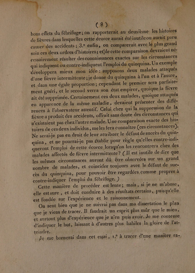 hi | bons cfets du fébrifuge;.on rapporterait au deuxième les histoires de fièvres dans lesquelles cette écorce aurait été inutile ou aurait paru causer des accidents : 3.0 enfin, on comparerait avec.lé plus grand soin ces deux ordres d'histoires; etide cette comparaison devraient né- cessairement résulter des connaissances exactes sur les circonstances qui indiquent ou contre-indiquent l'emploi du quinquina. Un exemple développera mieux mon idée : supposons deux malades attaqués d'une fièvre intermittente ; je donne du quinquina à l’un et à l'autre, et dans une égale proportion ; cependant le premier sera parfaite- ment guéri, et le second verra son état empirer, quoique la fièvre ait été supprimée. Certainement ces deux malades, quoique attaqués en apparence de la même maladie, devaient présenter des diffé- rences à l'observateur attentif. Celui, chez qui la suppression de la fièvre a produit des accidents, offrait sans doute des circonstances qui n’existaient pas chez l’autre malade. Une comparaison exacte des his- toires de ces deux individus, meles fera connaître (ces circonstances). Ne serai-je pas en droit de leur attribuer le défaut de succès du quin- quina PH pourrai-Je pas établir pour règle qu’elles contre-indi- queront Pemploi de cette écorce lorsqu'on les rencontrera ‘chez des malades affectés de fièvre intermittente? ( Il est inutile de dire que les mêmes circonstances auront dû. être observées sur un grand nombre dé malades, et coïncider toujours avec le défaut de suc- cès du quinquina, pour pouvoir être regardées, comme propres à contre-indiquer l’emploi du fébrifuge. ) is FAN 4 Cette manière de procéder est lente; mais, si je ne m'abuse, elle estsure, et doit conduire à des résultats certains, puisqu'elle est fondée sur l’expérience et le raisonnement. On sent bien que je ne suivrai pas dans ma dissertation le plan que je viens de tracer. Il faudrait un esprit plus mûr que le mien, et surtout plus d'expérience que je n’en puis avoir. Je me contente d'indiquer le but, laissant à d’autres plus habiles la gloire de Pat- teindre. | } Je me bornerai dans cet essai, 1.° à tracer d’une manière ra»