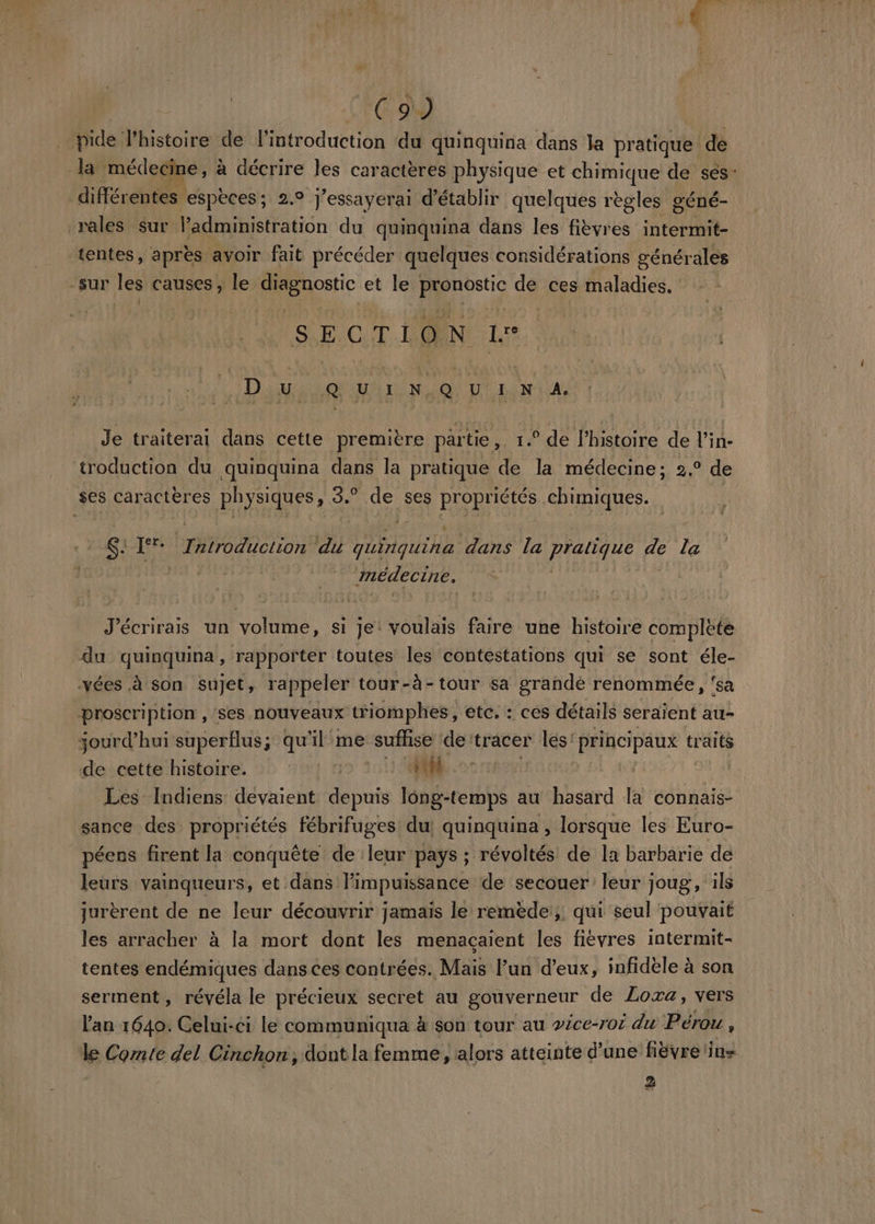 C9 | pide l'histoire de l'introduction du quinquina dans la pratique de da médecine, à décrire les caractères physique et chimique de ses: différentes espèces; 2.9 J'essayerai d'établir quelques règles géné- rales sur l’administration du quinquina dans les fièvres intermit- tentes, après avoir fait précéder quelques considérations générales -sur les causes, le De et le Hosts ca ces maladies. SECTION LS L'Diue u IN @ v in A. Je traiterai dans cette première partie,. 1.° de l’histoire de l’in- troduction du quinquina dans la pratique de la médecine; 2° de ses caractères physiques, #5 je ses propriétés chimiques. SEE 44 PROD e rare du guinguina dans la HAE de La CRT médecine. J'écrirais un volume, si je: voulais faire une histoire complete du quinquina, rapporter toutes les contestations qui se sont éle- vées à son sujet, rappeler tour-à-tour sa grande renommée, ‘sa proscription , ses nouveaux triomphes, etc. : ces détails seraient au- jourd’hui superflus; qu'il me suffise de: tracer les: Principaux traits de-cette histoire. :: 1 4° 1) Mi Les Indiens devaient depuis long-temps au hasard la connais- sance des propriétés fébrifuges du! quinquina , lorsque les Euro- péens firent la conquête de leur pays ; révoltés de la barbarie de leurs vainqueurs, et dans l'impuissance de secouer leur joug, ils jurèrent de ne leur découvrir jamais le remède, qui seul pouvait les arracher à la mort dont les menaçaient les fièvres intermit- tentes endémiques dans ces contrées. Mais l’un d’eux, infidèle à son serment , révéla le précieux secret au gouverneur de ZLoxa, vers l'an 1640. Celui-ci le communiqua à son tour au vice-ror du Pérou , le Comte del Cinchon; dont la femme, alors atteinte d’une fiëvre ins 2