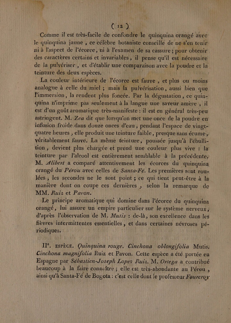 NV - *4 1# ÿ 4 (ao), Comme il est très-facile de confondre le quinquina orangé ayec le -quinquina jaune , ce célèbré botaniste conseille de nes’en tenir ni à l’aspect de l'écorce, ni à l'examen de sa cassure : ; pour obtenir des caractères certains et invariables , il pense qu'il est nécessaire de la pulvériser , et d'établir une CHNAERen avec la HOMRE et QE teinture des deux espèces. | je A . La couleur intérieure de l'écorce est fauve , et plus ou moins analogue à celle du miel ; mais la pulvérisation, aussi bien que nets la rendent CH foncée. Par la dégustation ; CE quin- quina n'imprime pas seulement à la langue une saveur amère , il est d’un goût aromatique très-manifeste : il est en général très-peu astrmgent. M: Zea dit que lorsqu'on met une once de la poudre en infusion froide dans douze onces d’eau, pendant l’espace de vingt- quatre heures , elle produit une teinture faible, presque sans écume, véritablement fauvé, La même teinture, poussée jusqu’à l’ébulli- tion , devient plus chargée et prénd une couleur plus vive : la teinture par l'alcool eët entièrement serublable à la précédente, M. 4/ibert a comparé attentivement les écorces du quinquina orangé du Pérou avec celles de Sarta-Fé. Les premières sont rou- lées , les secondes ne le sont point ; ce qui tient peut-être à la manière dont on coupe ces dernières , selon la remarque de MM. Ruiz et Pavon. 9 Le principe aromatique qui domine dans l'écorce du quinquina orangé, lui assure un empire particulier sur le système nerveux ; d’après l'observation de M, Murs : de-là, son excellence dans les fièvres intermittentes essentielles , et dans certaines névroses pé- AORAUES Il°. Espèce. Quinquina rouge. Cinchona oblongifolia Mutis. Cinchona magnifolia Ruiz et Pavon. Cette espèce a été portée en Espagne par Sébastien-Joseph Lopez Ruiz. M. Ortega à contribué RERREQUE à la faire connaître ; elle est: tres- abondante au Pérou , ainsi qu’à Santa-Fé de Bogota : c’est celle dont le professeur Feurcroy