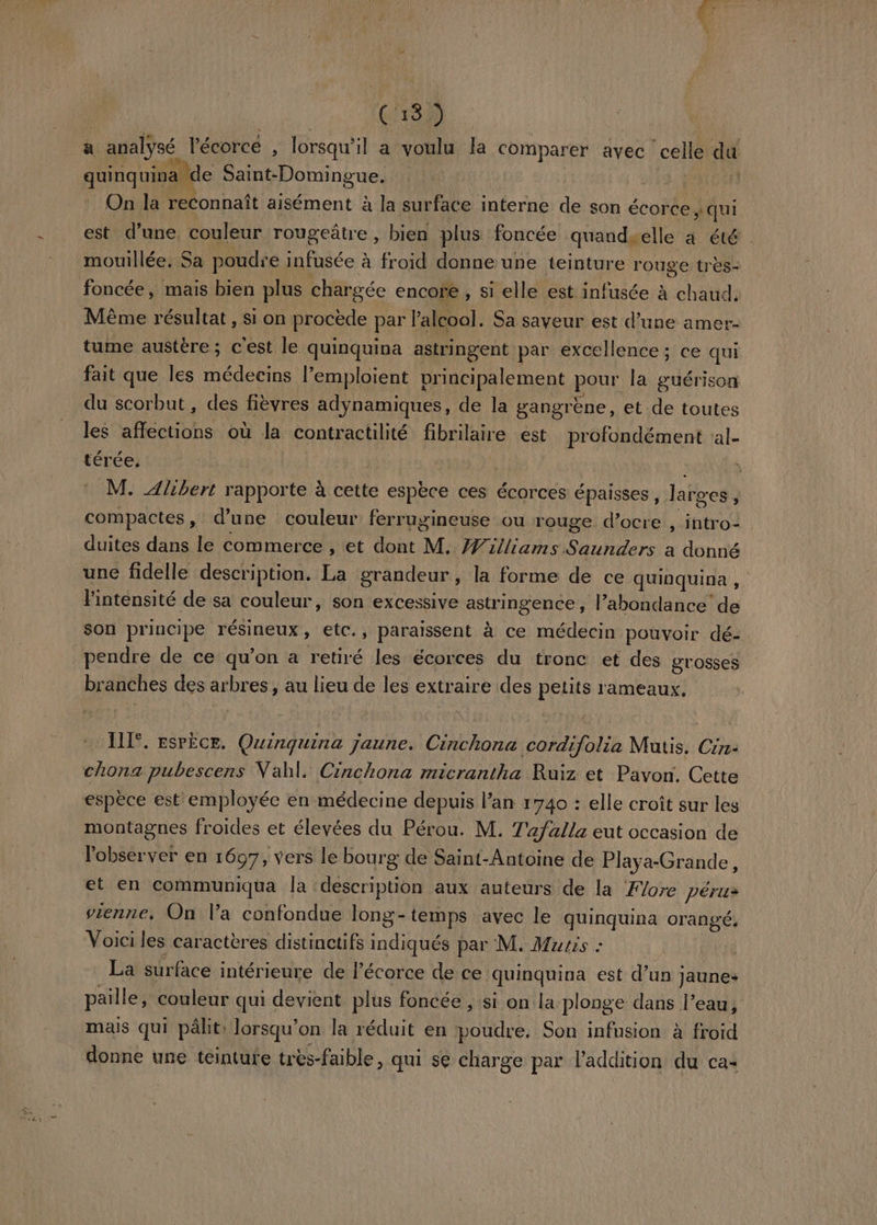 ” # € 13 3) a analysé l'écorcé , lorsqu'il a voulu la comparer avec ‘celle da quinquina de Dire 19. On la reconnaît aisément à la surface interne de son écorce » qui est d’une, couleur rougeâtre , bien plus foncée quandselle à été mouillée. Sa poudre infusée à froid donne une teinture rouge très- foncée, mais bien plus chargée encore , si elle est infusée à chaud, Même résultat , si on procède par l'alcool. Sa saveur est d’une amer tume austère; c'est le quinquina astringent par excellence ; ce qui fait que les médecins l’emploient principalement pour la guérison du scorbut , des fièvres adynamiques, de la gangrène, et de toutes les affections où la contractilité fran est profondément al- térée, M. Alibert rapporte à cette espèce ces écorces épaisses, larges J compactes, d’une couleur ferrugineuse ou rouge d’ocre , intro=. duites dans le commerce , et dont M. Williams Saunders a donné une fidelle description. La grandeur , la forme de ce quinquina, Fintensité de sa couleur, son excessive astringence, l’abondance de son principe résineux , etc., paraissent à ce médecin pouvoir dé- pendre de ce qu’on a retiré les écorces du tronc et des grosses branches des : arbres , au lieu de les extraire des petits rameaux, EE. bision. Quinquina jaune. bon ot e Mutis. Crr- chona pubescens Vahl. Cinchona micrantha Ruiz et Pavon. Cette espèce est employée en médecine depuis lan 1740 : elle croît sur les montagnes froides et élevées du Pérou. M. Tafalla eut occasion de l'observer en 1697, vers le bourg de Saint-Antoine de Playa-Grande, et en communiqua la description aux auteurs de la Flore pérus vienne, On l'a confondue long-temps avec le quinquina orangé, Voici les caractères distinctifs indiqués par M. Murs : | La surface intérieure de l'écorce de ce quinquina est d’un Jaune» paille, couleur qui devient plus foncée , si on la plonge dans l’eau, mais qui pâle: lorsqu'on la réduit en HAT Son infusion à froid donne une téintufe très-faible, qui se charge par l'addition du ca-