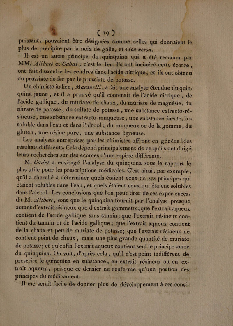 ( p9 E | f puissant, F uvaient être désignées. comme celles qui donnaient le plus de précipité par la noix de, galle; et vice versé. Lin Il est un autre principe du :quinquina qui a. été reconnu. par | MM. Alibert et Cabal,, c'est le fer. Is ont. incinéré. cette écorce , ont fait dissoudre les cendres dans} acide : nitriques et ils ont obtenu du prussiate de fer par le prussiate de pot: | Un chimiste italien, Marabelli, a fait une analyse Ads quin: quina jaune , et il a prouvé qu’il contenait de l’acide citrique de: l'acide gallique, du muriate-de chaux, du muriate de magnésie, du nitrate de potasse, du sulfate de potasse, une substance extracto-ré- sineuse, une substance extracto-muqueuse ; une substance inerte, in- soluble dans l’eau et dans l'alcool ; du muqueux ou de la os du gluten , une résine pure, une substance Egneuse. Les analyses entreprises par les chimistes: offrent en généra des résultats différents: Cela dépend pr incipalement de ce qu'ils ont dirigé. leurs recherches sur des écorces d’une espèce différente. M. Cadet à envisagé l'analyse du quinquina sous le rapport le plus utile pour les prescriptions médicales. C’est ainsi, par exemple, qu'il a cherché à déterminer quels étaient ceux de ses principes qui étaient solubles dans l’eau , et quels étaient ceux qui étaient solubles dans Palcool. Les conclusions que lon peut tirer de ses expériences» dit M. 4/ibert, sont que le quinquina fournit par l'analyse presque autant d'extrait résineux que d'extrait gommeux ; que l'extrait aqueux contient de l'acide gallique sans tannin; que l’extrait. résineux con- tient du tannin et de l'acide gallique ; que l’extrait aqueux contient de la chaux et peu de muriate de potasse; que l'extrait résineux ne. contient point de chaux, mais une plus grande quantité de muriate de potasse ; et qu'enfin l’extrait aqueux contient seul le principe amer du quinquina. On voit, d’après cela, qu'il n’est point indifférent de prescrire le quinquina en substance, en extrait résineux ou en ex- trait aqueux , puisque ce dernier ne RARE qu'une portion ‘s? principes du médicament... RL * Ilme sérait facile de si plus de tél pement à ces consi- {