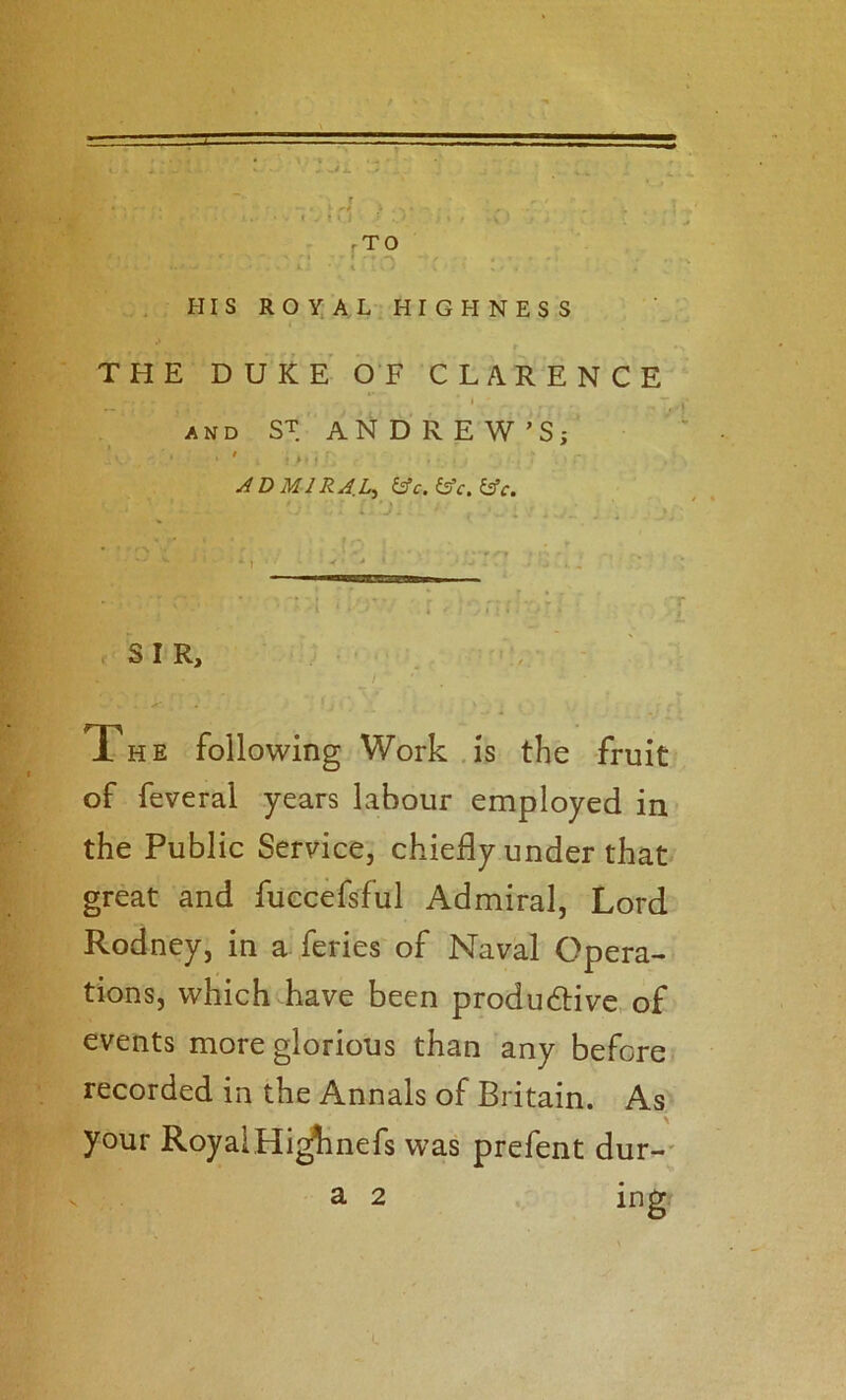 t »»•:’> . ; .r ‘ ‘ rTO ■ t ' . HIS ROY. AL HIGHNESS r THE DUKE OF CLARENCE I AND ST ANDREW'S; ' • r ADMIRAL^ &c.i^c.i^c. ^ J- ' SIR, , The following Work .is the fruit of feveral years labour employed in the Public Service, chiefly under that great and fuecefsful Admiral, Lord Rodney, in a feries of Naval Opera- tions, which have been produdHve of events more glorious than any before recorded in the Annals of Britain. As your RoyalHi^nefs was prefent dur-' ing a 2