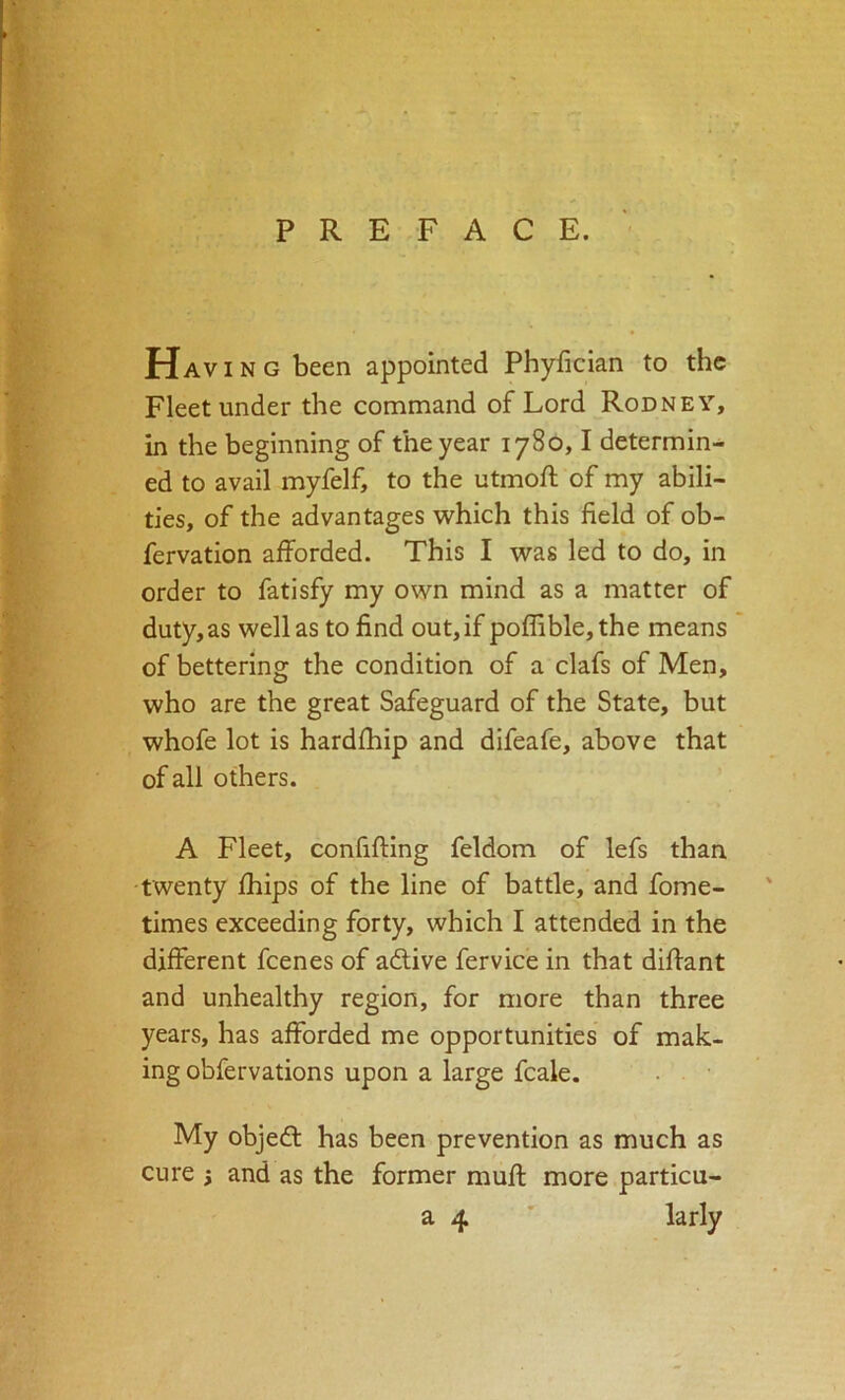 Havin G been appointed Phyfician to the Fleet under the command of Lord Rodney, in the beginning of the year 1780,1 determin- ed to avail myfelf, to the utmoft of my abili- ties, of the advantages which this field of ob- fervation afforded. This I was led to do, in order to fatisfy my own mind as a matter of duty,as well as to find out, if poffible,the means of bettering the condition of a clafs of Men, who are the great Safeguard of the State, but whofe lot is hardfhip and difeafe, above that of all others. A Fleet, confifting feldom of lefs than twenty fhips of the line of battle, and fome- times exceeding forty, which I attended in the different feenes of adlive fervice in that difiant and unhealthy region, for more than three years, has afforded me opportunities of mak- ing obfervations upon a large fcale. . ■ My objeft has been prevention as much as cure i and as the former muff more particu- a 4 ' larly