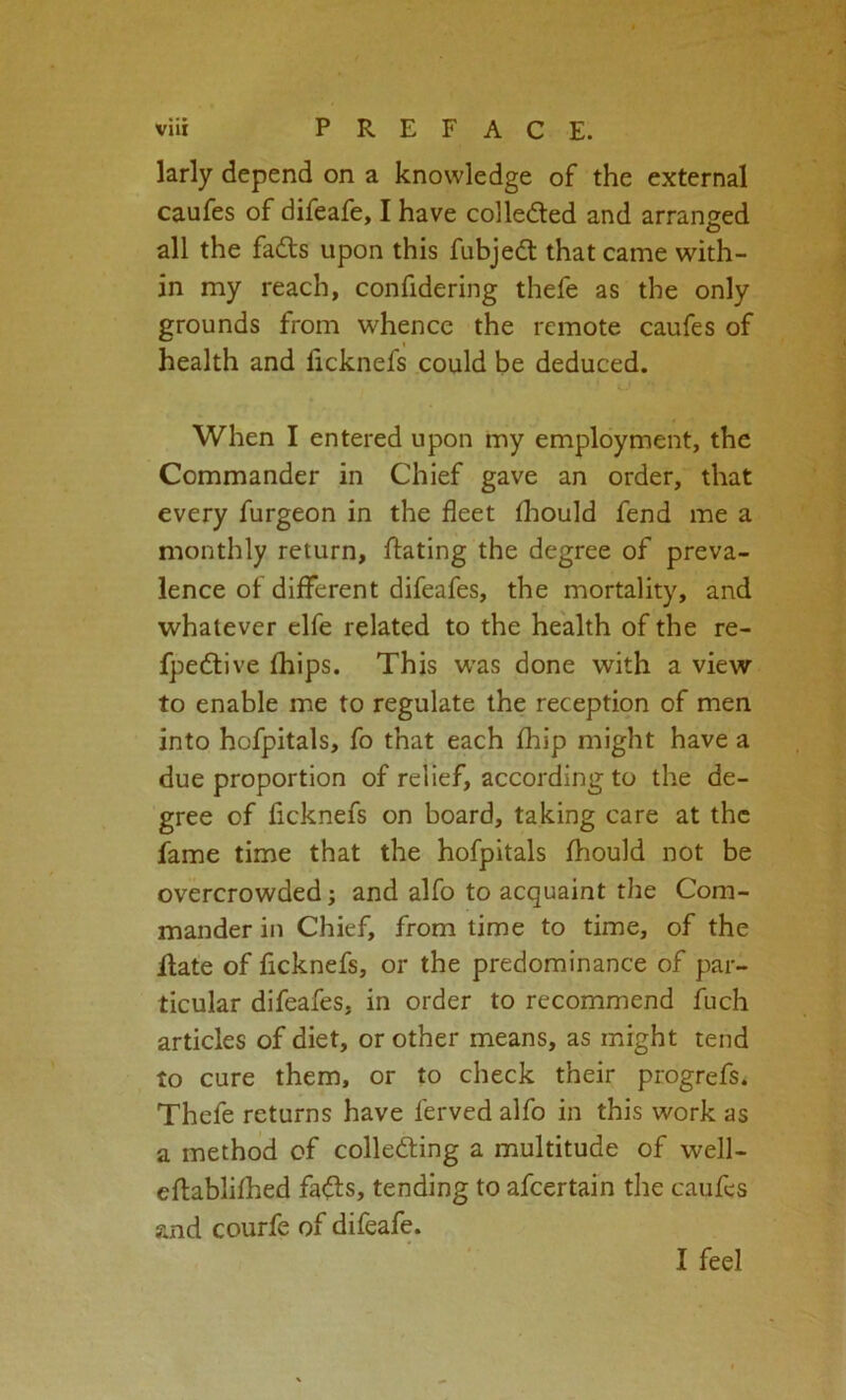 larly depend on a knowledge of the external caufes of difeafe, I have colledled and arranged all the fadts upon this fubjedt that came with- in my reach, confidering thefe as the only grounds from whence the remote caufes of health and licknefs could be deduced. When I entered upon my employment, the Commander in Chief gave an order, that every furgeon in the fleet (hould fend me a monthly return, ftating the degree of preva- lence of different difeafes, the mortality, and whatever elfe related to the health of the re- fpedlive fhips. This w’as done with a view to enable me to regulate the reception of men into hofpitals, fo that each fhip might have a due proportion of relief, according to the de- gree of ficknefs on board, taking care at the fame time that the hofpitals fhould not be overcrowded; and alfo to acquaint the Com- mander in Chief, from time to time, of the ilafe of ficknefs, or the predominance of par- ticular difeafes, in order to recommend fuch articles of diet, or other means, as might tend to cure them, or to check their progrefs. Thefe returns have ferved alfo in this work as a method of colledting a multitude of well- eftablifhed fa^ls, tending to afcertain the caufes and courfe of difeafe. I feel