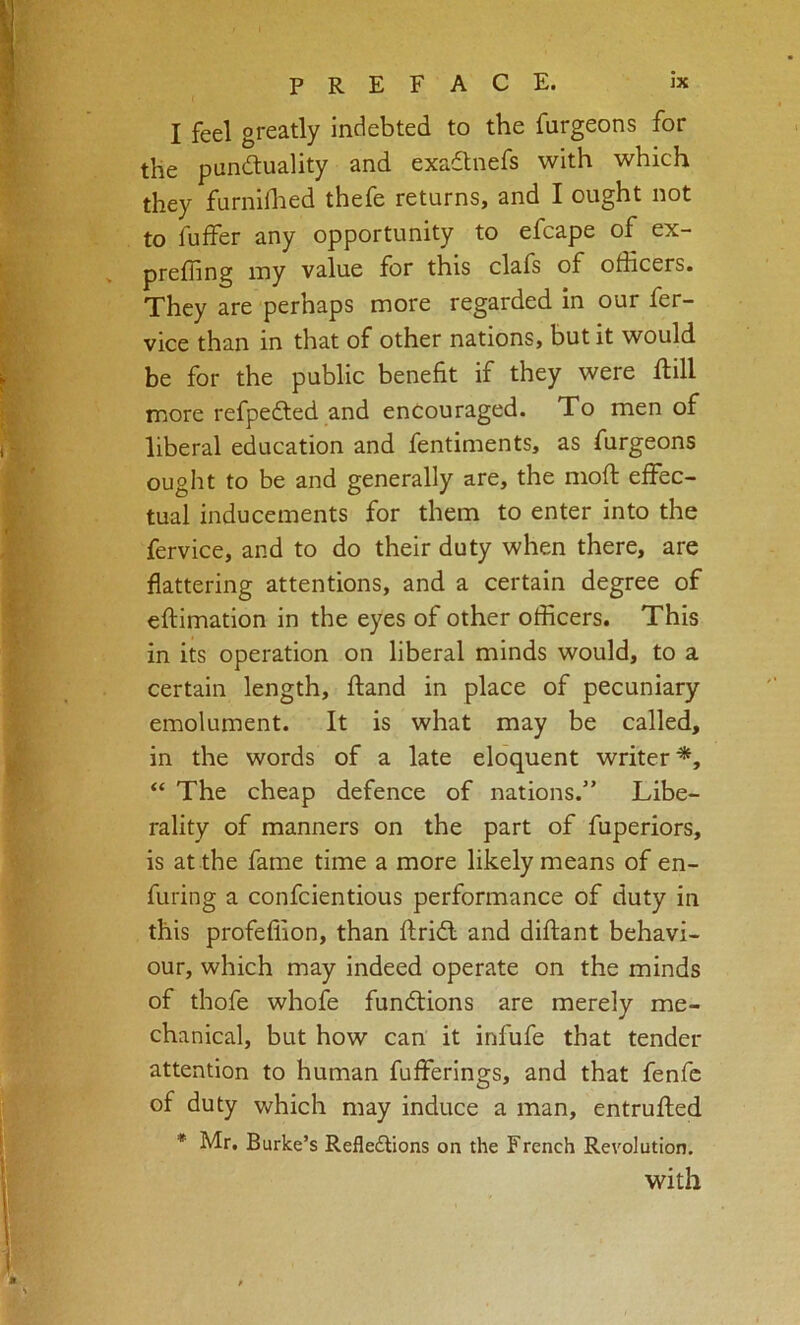 I feel greatly indebted to the furgeons for the pundluality and exadtnefs with which they furnidied thefe returns, and I ought not to fuffer any opportunity to efcape of ex- preffing my value for this clafs of officers. They are perhaps more regarded in our fer- vice than in that of other nations, but it would be for the public benefit if they were Itill more refpedted and encouraged. To men of liberal education and fentiments, as furgeons ought to be and generally are, the mofi: effec- tual inducements for them to enter into the fervice, and to do their duty when there, are flattering attentions, and a certain degree of eftimation in the eyes of other officers. This in its operation on liberal minds would, to a certain length, ftand in place of pecuniary emolument. It is what may be called, in the words of a late eloquent writer*, “ The cheap defence of nations.” Libe- rality of manners on the part of fuperiors, is at the fame time a more likely means of en- furing a confcientious performance of duty in this profeffion, than ftridf and diftant behavi- our, which may indeed operate on the minds of thofe whofe functions are merely me- chanical, but how can it infufe that tender attention to human fufferings, and that fenfc of duty which may induce a man, entruflied * Mr. Burke’s RefledVions on the French Revolution. with