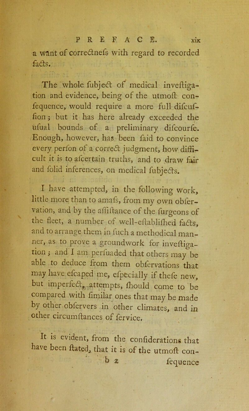 a want of corredlnefs with regard to recorded fails. The whole fubjeil of medical inveftiga- tion and evidence, being of the utmofl; con- fequence, would require a more full difcuf- fion j but it has here already exceeded the ufual bounds of a preliminary difcourfe. Enough, however, has been faid to convince every perfon of a correil judgment, how diffi- cult it is to afcertain truths, and to draw fair and folid inferences, on medical fubjedts. I have attempted, in the following work, little more than to amafs, from my own obfer- vation, and by the affiftance of the furgeons of the fleet, a number of well-eflabliflied fadts, and to arrange them in fuch a methodical man- nei, as to prove a groundwork for inveftiga- tion; and I am. perfuaded that others may be able to deduce from them obfervations that may have efcaped me, efpecially if thefe new, but impelfedl^.,attempts, ffiould come to be compared with flmiiar ones that may be made by other obfervers in other climates, and in other circumftances of fervice. % It is evident, from the confiderations that have been ftated, that it is of the utmoft con- h z fequence