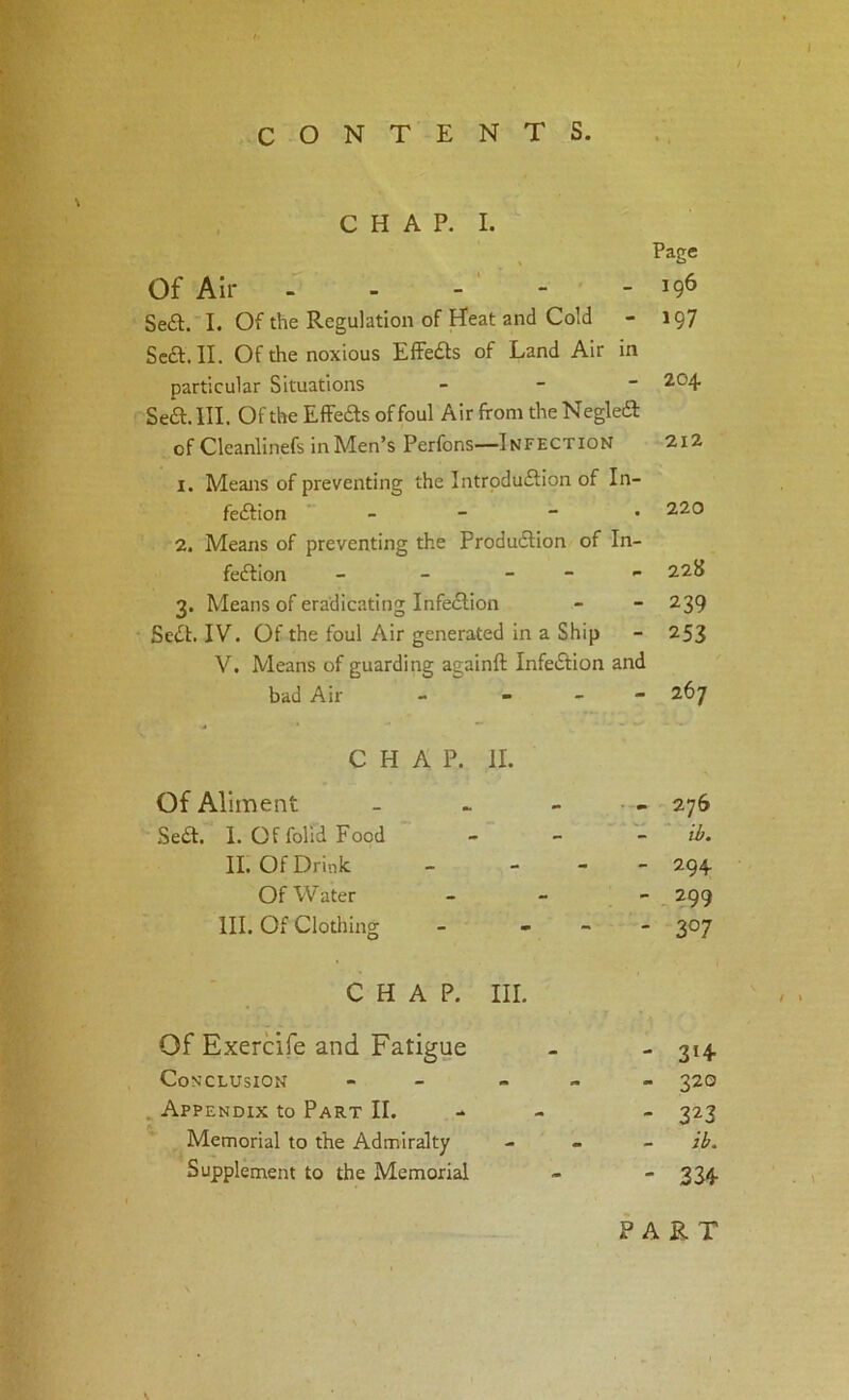 CHAP. I. Page Of Air 196 Se£l. I. Of the Regulation of Heat and Cold - 197 Sea. II. Of the noxious EfFeas of Land Air in particular Situations - - ~ 2,04 Sea. III. Of the EfFeas of foul Air from the Negka of Cleanlinefs in Men’s Perfons—Infection 2i2 1. Means of preventing the Intrpduaion of In- feaion _ - - . 220 2. Means of preventing the Produaion of In- feaion - - _ _ 22S 3. Means of eradicating Infeaion - - 239 Sea. IV. Of the foul Air generated in a Ship - 253 V. Means of guarding againft Infeaion and bad Air - - - - 267 CHAP. II. Of Aliment - - _ . • 276 Sea. I. Offolld Food - - ~ ib. II. Of Drink - - - - 294 Of Water _ _ - 299 III. Of Clotihng - - - - 307 CHAP. III. Of Exercife and Fatigue - - 314 Conclusion - » - - 320 . Appendix to Part II. - - - 323 Memorial to the Admiralty - . _ Supplement to the Memorial -  3S4- PART