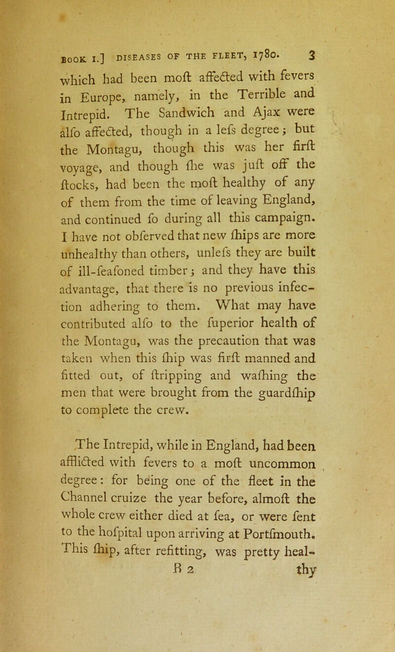 which had been moft afFeded with fevers in Europe, namely, in the Terrible and Intrepid. The Sandwich and Ajax were alfo affeded, though in a lefs degree; but the Montagu, though this was her firft voyage, and though (lie was juft off the ftocks, had been the moft healthy of any of them from the time of leaving England, and continued fo during all this campaign. I have not obferved that new fhips are more unhealthy than others, unlefs they are built of ill-feafoned timber j and they have this advantage, that there is no previous infec- tion adhering to them. What may have contributed alfo to the fuperior health of the Montagu, was the precaution that was taken when this (hip was firft manned and fitted out, of ftripping and waftiing the men that were brought from the guardfhip to complete the crew. The Intrepid, while in England, had been afflidled with fevers to a moft uncommon degree: for bding one of the fleet in the Channel cruize the year before, almoft the whole crew either died at fea, or were fent to the hofpital upon arriving at Portfmouth. This ihip, after refitting, was pretty heal- B 2 thy