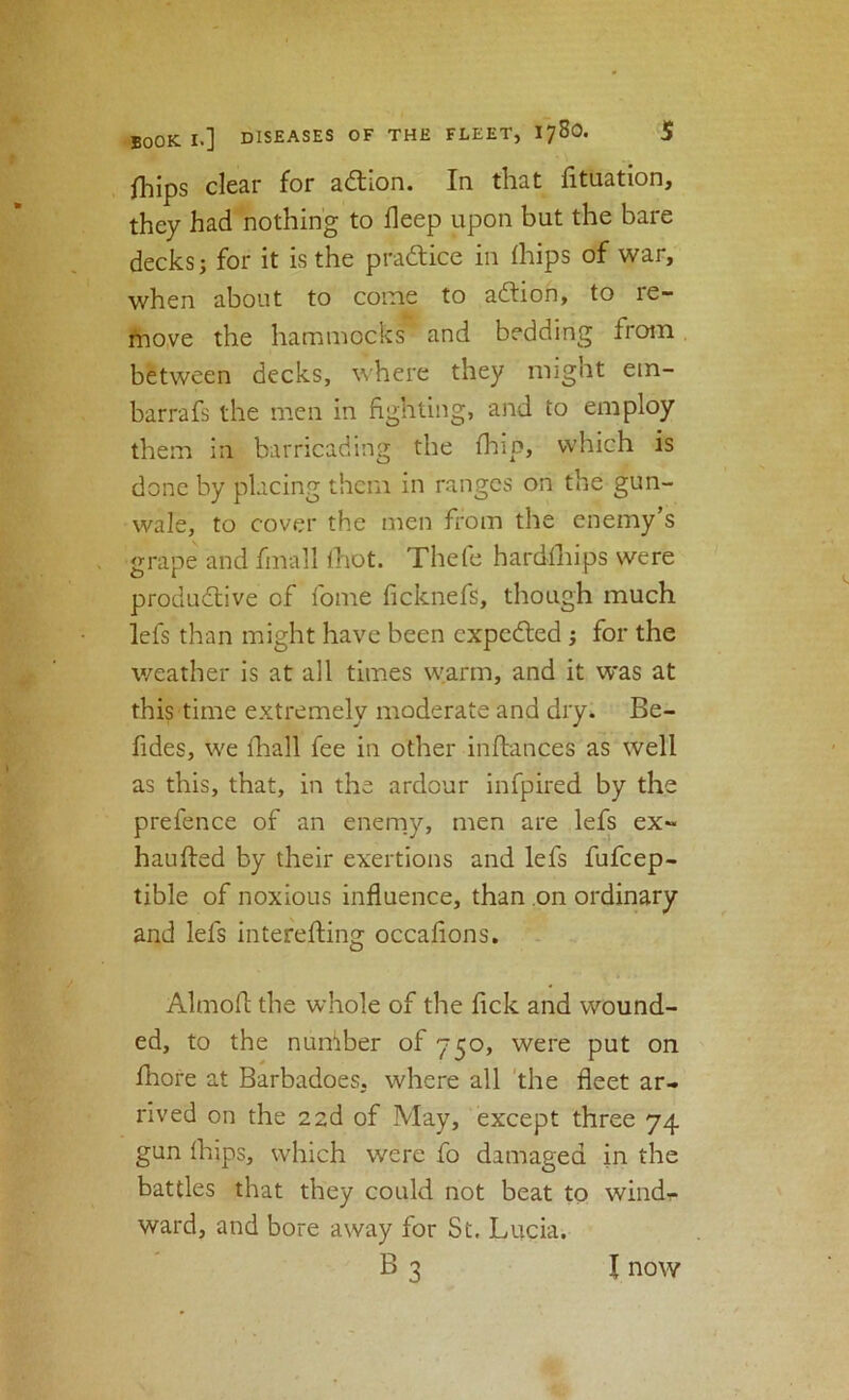 fliips clear for adtion. In that htuation, they had nothing to deep upon but the bare decks; for it is the pradice in fhips of war, when about to come to adtion, to re- tnove the hammocks” and bedding from between decks, where they might ein- barrafs the men in fighting, and to employ them in barricading the fhip, which is done by placing them in ranges on the gun- wale, to cover the men from the enemy’s grape and fmall Ihot. Thefe hardihips were produdtive of fome ficknefs, though much lefs than might have been expedted j for the weather is at all times warm, and it was at this time extremely moderate and dry. Be- fides, we fhall fee in other inftances as well as this, that, in the ardour infpired by the prefence of an enerny, men are lefs ex- haufted by their exertions and lefs fufeep- tible of noxious influence, than on ordinary and lefs interefting occafions. Almofl: the whole of the fick and wound- ed, to the nuniber of 750, were put on fhore at Barbadoes, where all 'the fleet ar- rived on the 22d of May, except three 74 gun (hips, which were fo damaged in the battles that they could not beat to wind- ward, and bore away for St. Lucia, B3 I now