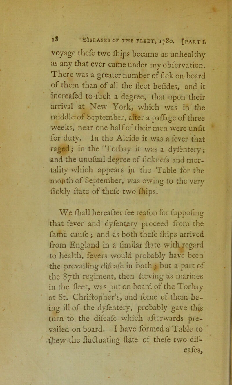 voyage thefe two lliips became as unhealthy as any that ever came under my obfervation. There was a greater number of lick on board of them than of all the fleet befides, and it increafed to fuch a degree, that upon their arrival at New York, which was in the middle of September, after a paflage of three weeks, near one half of their men were unfit for duty. In the Alcide it was a fever that raged; in the 'Torbay it was a dyfentery; and the unufual degree of ficknel's and mor- tality which appears in the Table for the month of September, was owing to the very lickly llate of thefe two (hips. We fhall hereafter fee reafon for fuppoling that fever and dyfentery proceed from the fame caufe; and as both thefe fhips arrived from England in a fimilar ftate with/egard to health, fevers would probably have been the prevailing difeafe in both : but a part of the 87th regiment, then ferving as marines in the fleet, was put on board of the Torbay at St. Chriftopher’s, and fome of them be- ing ill of the dyfentery, probably gave this turn to the difeafe which afterwards pre- vailed on board. I have formed a Table to .{Jiev/ the fluctuating ftate of thefe two dif- eafes.