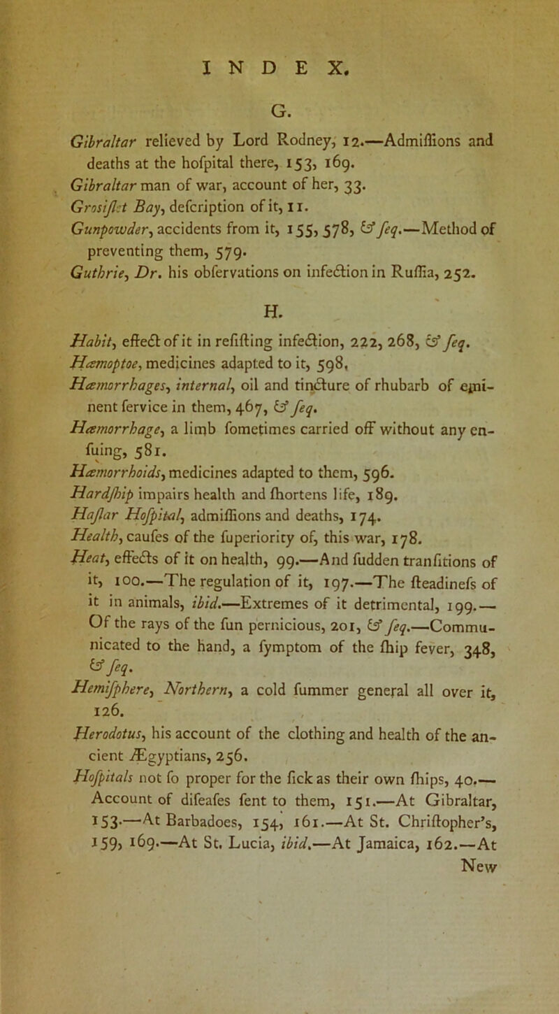 G. Gibraltar relieved by Lord Rodney, 12.—Admlffions and deaths at the hofpital there, 153, i6g. Gibraltar man of war, account of her, 33. Grosijlct Bay-, defcription of it, li. Gunpowder, TiccK^cxits from it, 155, ^—Method of preventing them, 579. Guthrie, Dr. his obfervations on infedlion in Ruffia, 252. H. Habit, effeff ofit in refilling infedlion, 222, 268, cs” feq. Hamoptoe, medicines adapted to it, 598, Hamorrhages, internal, oil and tir^ure of rhubarb of epii- nent fervice in them, 467, IS feq, Hamorrhage, a limb fometimes carried off without any en- fuing, 581. Hamorrhoids, medicines adapted to them, 596- Hardjhip impairs health andlhortens life, 189. Hafar Hofpital, admillions and deaths, 174. Health, caufes of the fuperiority of, this war, 178. H‘at, effedls of it on health, 99.—And fudden tranfitions of it, 100.—The regulation of it, 197.—The fteadinefs of it in animals, ibid.—Extremes of it detrimental, 199.— Of the rays of the fun pernicious, 201, IS feq.—Commu- nicated to the hand, a fymptom of the Ihip fever, 348, is feq. Hemifphere, Northern, a cold fummer general all over it, 126. Herodotus, his account of the clothing and health of the an- cient ^Egyptians, 256. Hofpitals not fo proper for the fickas their own Ihips, 40.— Account of difeafes fent to them, 151.—At Gibraltar, 153*—At Barbadoes, 154, 161.—At St. Chriftopher’s, J59, 169.—At St, Lucia, ibid,—At Jamaica, 162.—At New