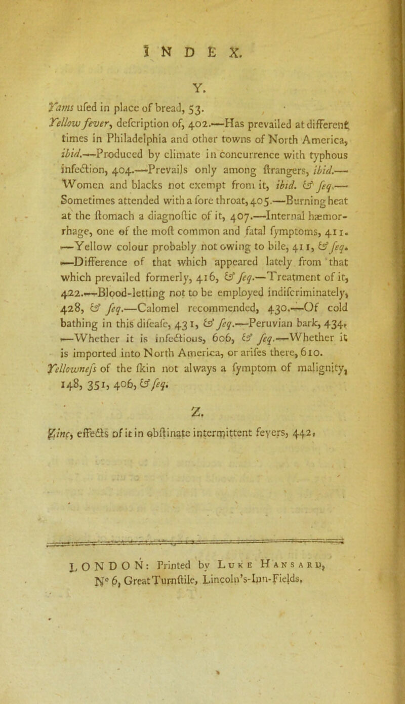 Y. ufed in place of bread, 53. , Tellow fevert defcription of, 402.'—Has prevailed at different times in Philadelphia and other towns of North America, rZi/Vy.—Produced by climate in concurrence with typhous infcdlion, 404.-—Prevails only among ftrangers, ibid.— Women and blacks not exempt from it, ibid, iff feq.— Sometimes attended with a fore throat, 405.—Burning heat at the ftomach a diagnoftic of it, 407.—Internal haemor- rhage, one of the mofl: common and fatal fymptoms, 411. —Yellow colour probably not owing to bile, 411, iff feq. —Difference of that which appeared lately from ‘that which prevailed formerly, 416, £3” feq.—Treatment of it, 422.—Blood-letting not to be employed indifcriminately, 428, feq.—Calomel recommended, 430.—Of cold bathing in this difeafc, 43 i, isS feq.—Peruvian bark, 434, —Whether it is infcdtious, 606, {s’ feq.—Whether it is imported into North Anierica, or arifes there, 610. Yellownefs of the Ikin not always a fymptom of malignity, 148, 351, 406,y/^y. 2. elFedls of itin obftinate internjittent feyers, 442, I. O N D O N : Printed by Luke H a n s a r u, N° Great Turnftile, Lincoln’s-Inn-Fields. %